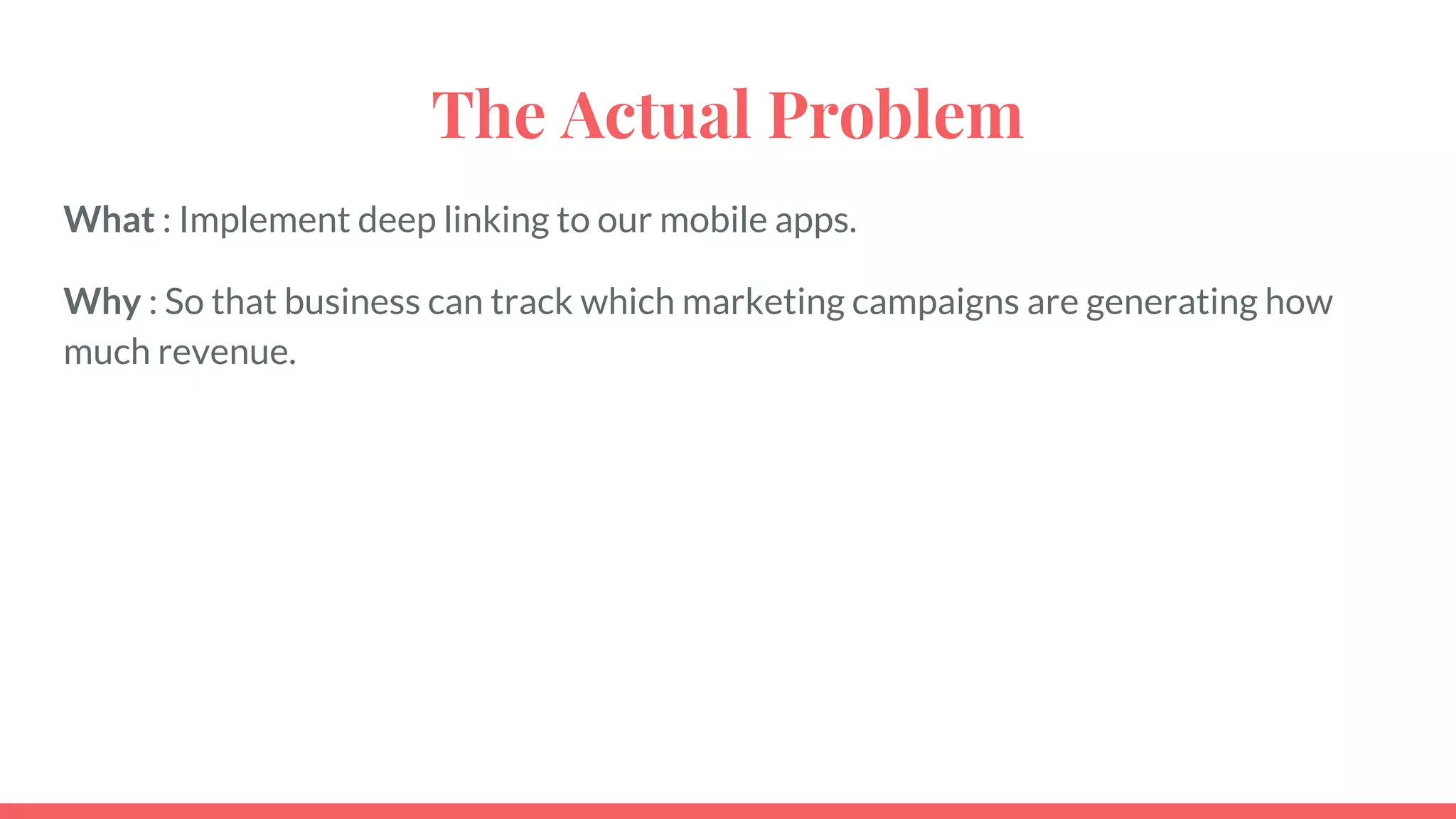 The Actual Problem
What : Implement deep linking to our mobile apps.
Why : So that business can track which marketing campaigns are generating how
much revenue.
 