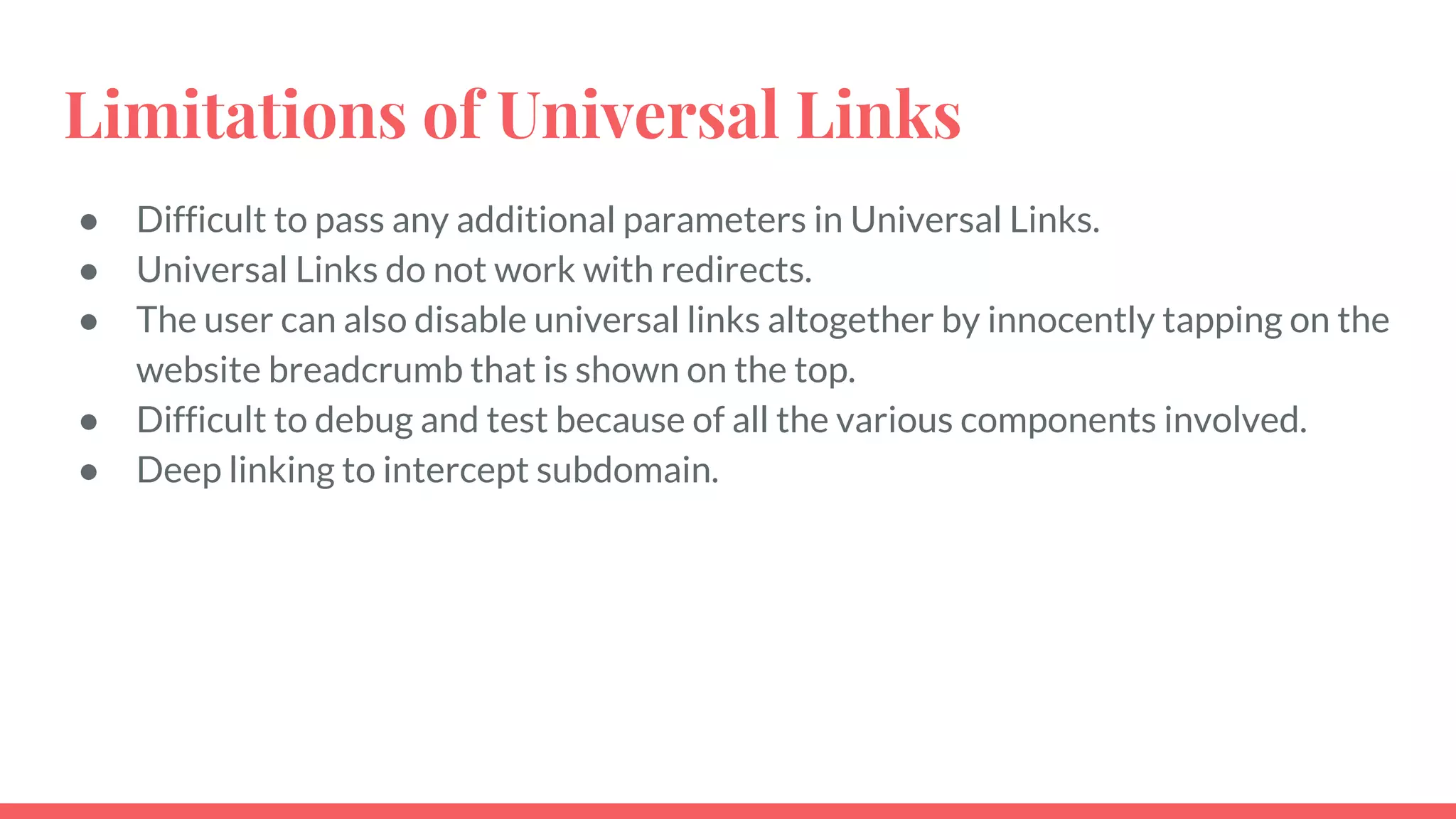 Limitations of Universal Links
● Difficult to pass any additional parameters in Universal Links.
● Universal Links do not work with redirects.
● The user can also disable universal links altogether by innocently tapping on the
website breadcrumb that is shown on the top.
● Difficult to debug and test because of all the various components involved.
● Deep linking to intercept subdomain.
 