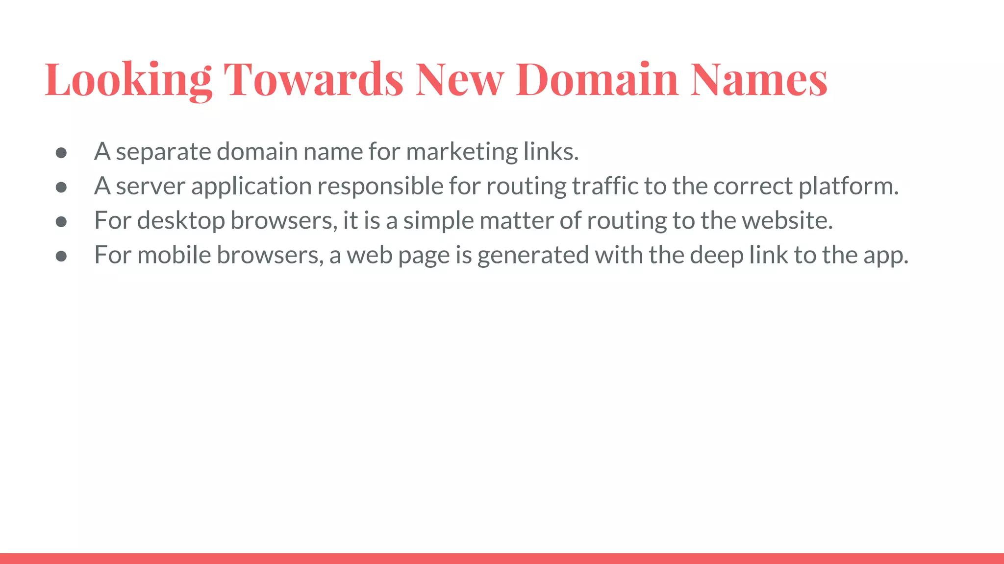 ● A separate domain name for marketing links.
● A server application responsible for routing traffic to the correct platform.
● For desktop browsers, it is a simple matter of routing to the website.
● For mobile browsers, a web page is generated with the deep link to the app.
Looking Towards New Domain Names
 