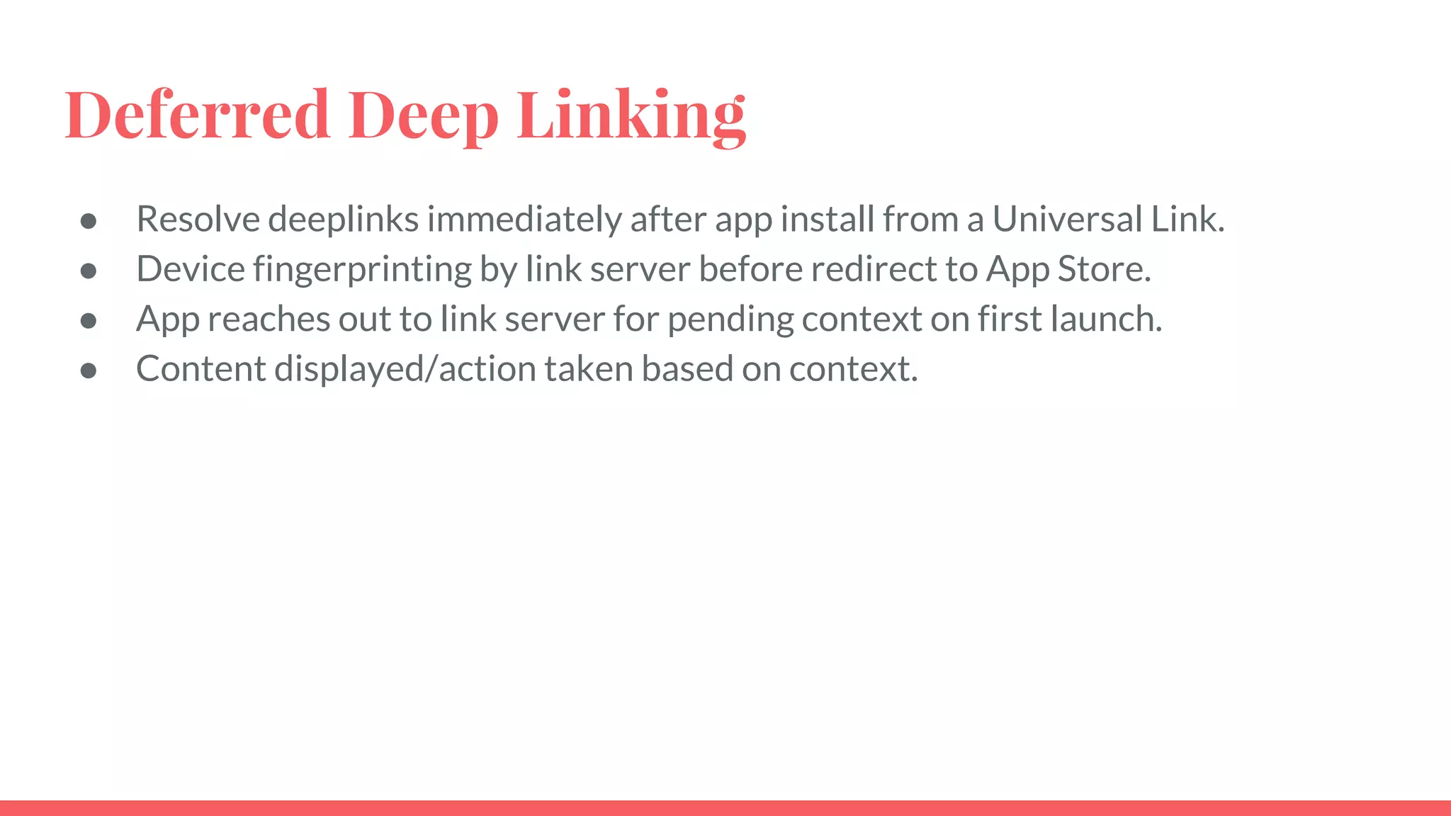 Deferred Deep Linking
● Resolve deeplinks immediately after app install from a Universal Link.
● Device fingerprinting by link server before redirect to App Store.
● App reaches out to link server for pending context on first launch.
● Content displayed/action taken based on context.
 