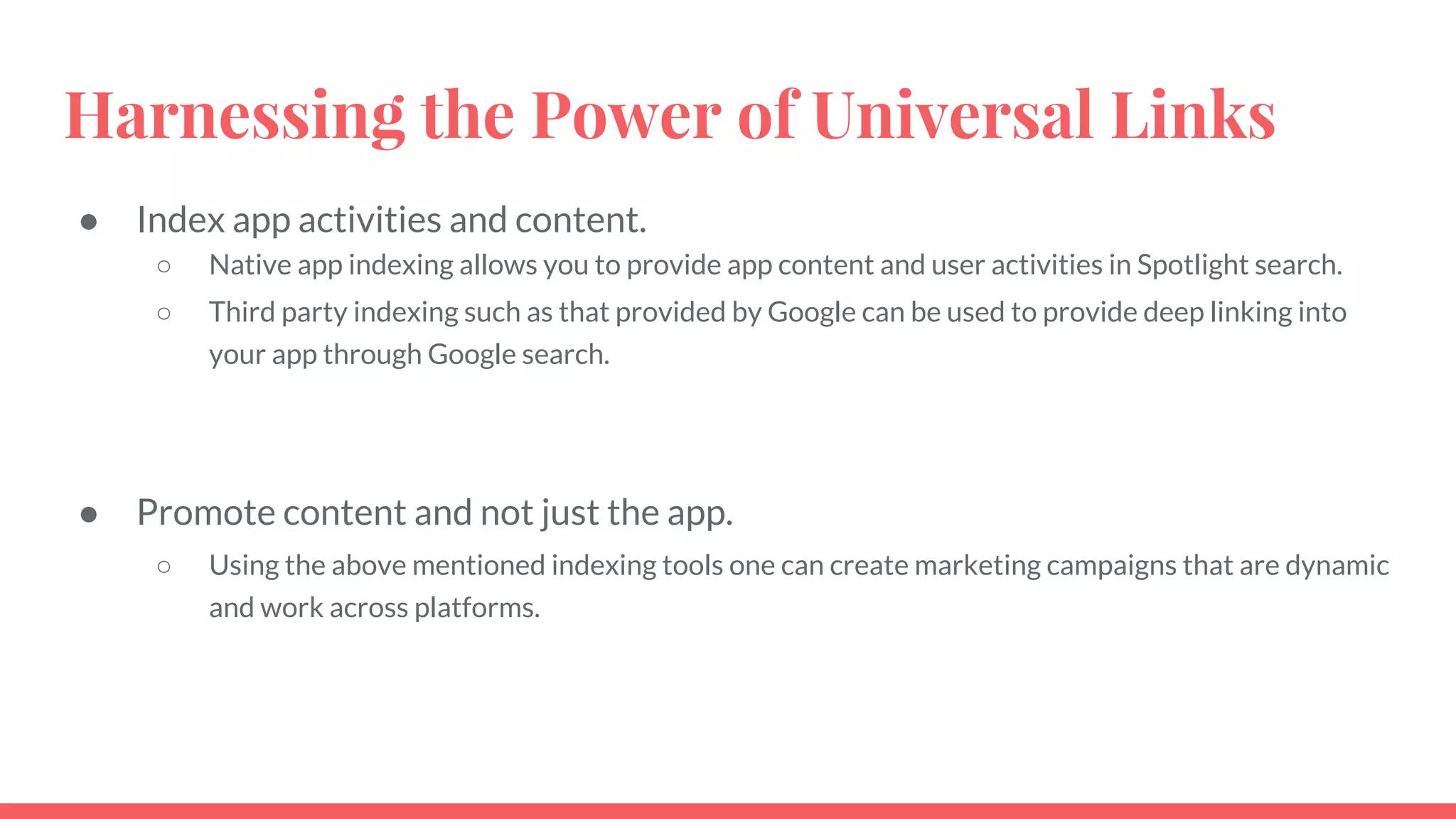 Harnessing the Power of Universal Links
● Index app activities and content.
○ Native app indexing allows you to provide app content and user activities in Spotlight search.
○ Third party indexing such as that provided by Google can be used to provide deep linking into
your app through Google search.
● Promote content and not just the app.
○ Using the above mentioned indexing tools one can create marketing campaigns that are dynamic
and work across platforms.
 