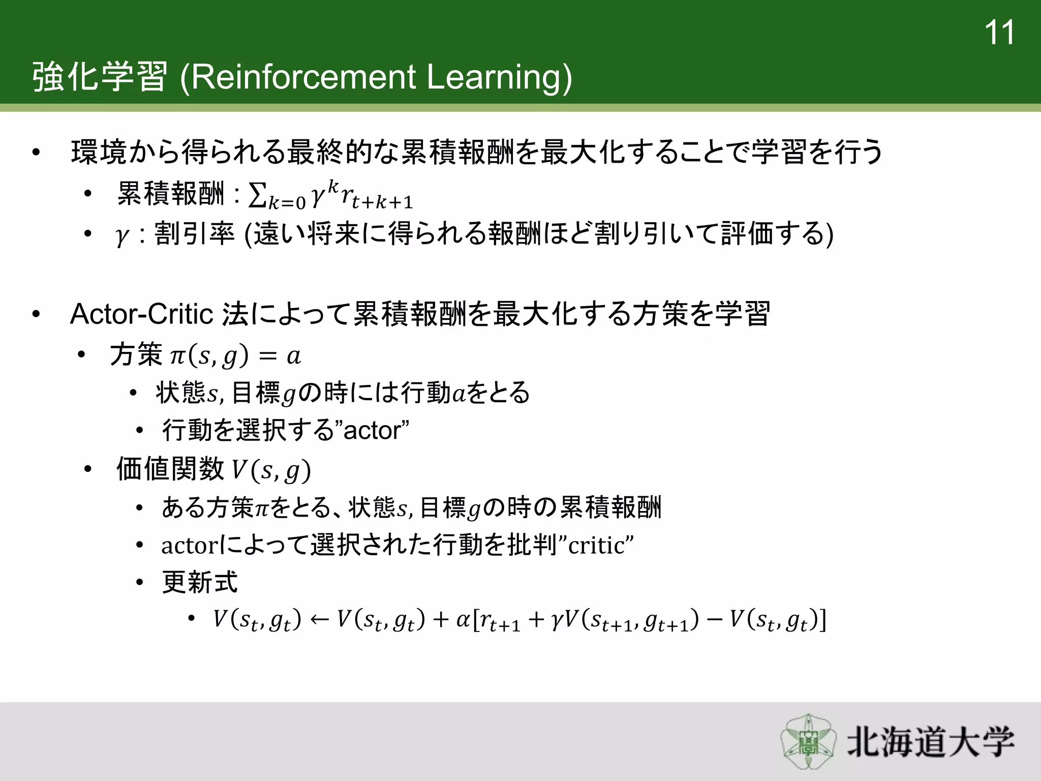 強化学習 (Reinforcement Learning)
• 環境から得られる最終的な累積報酬を最大化することで学習を行う
• 累積報酬 : 𝑘=0 𝛾 𝑘
𝑟𝑡+𝑘+1
• 𝛾 : 割引率 (遠い将来に得られる報酬ほど割り引いて評価する)
• Actor-Critic 法によって累積報酬を最大化する方策を学習
• 方策 𝜋 𝑠, 𝑔 = 𝑎
• 状態𝑠, 目標𝑔の時には行動𝑎をとる
• 行動を選択する”actor”
• 価値関数 𝑉(𝑠, 𝑔)
• ある方策𝜋をとる、状態𝑠, 目標𝑔の時の累積報酬
• actorによって選択された行動を批判”critic”
• 更新式
• 𝑉 𝑠𝑡, 𝑔𝑡 ← 𝑉 𝑠𝑡, 𝑔𝑡 + 𝛼[𝑟𝑡+1 + 𝛾𝑉 𝑠𝑡+1, 𝑔𝑡+1 − 𝑉 𝑠𝑡, 𝑔𝑡 ]
11
 