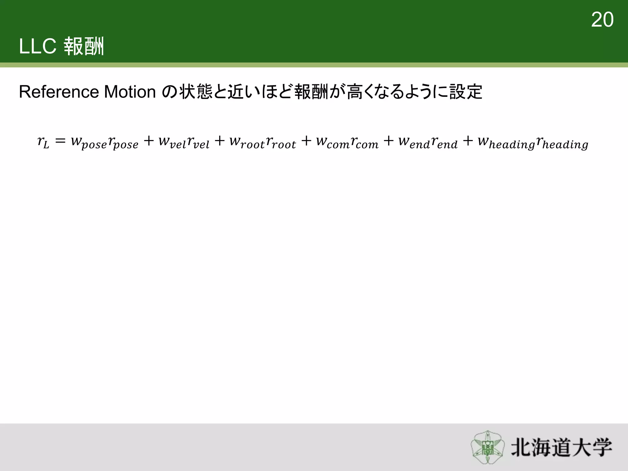 LLC 報酬
Reference Motion の状態と近いほど報酬が高くなるように設定
20
𝑟𝐿 = 𝑤 𝑝𝑜𝑠𝑒 𝑟𝑝𝑜𝑠𝑒 + 𝑤 𝑣𝑒𝑙 𝑟𝑣𝑒𝑙 + 𝑤 𝑟𝑜𝑜𝑡 𝑟𝑟𝑜𝑜𝑡 + 𝑤𝑐𝑜𝑚 𝑟𝑐𝑜𝑚 + 𝑤 𝑒𝑛𝑑 𝑟𝑒𝑛𝑑 + 𝑤ℎ𝑒𝑎𝑑𝑖𝑛𝑔 𝑟ℎ𝑒𝑎𝑑𝑖𝑛𝑔
 