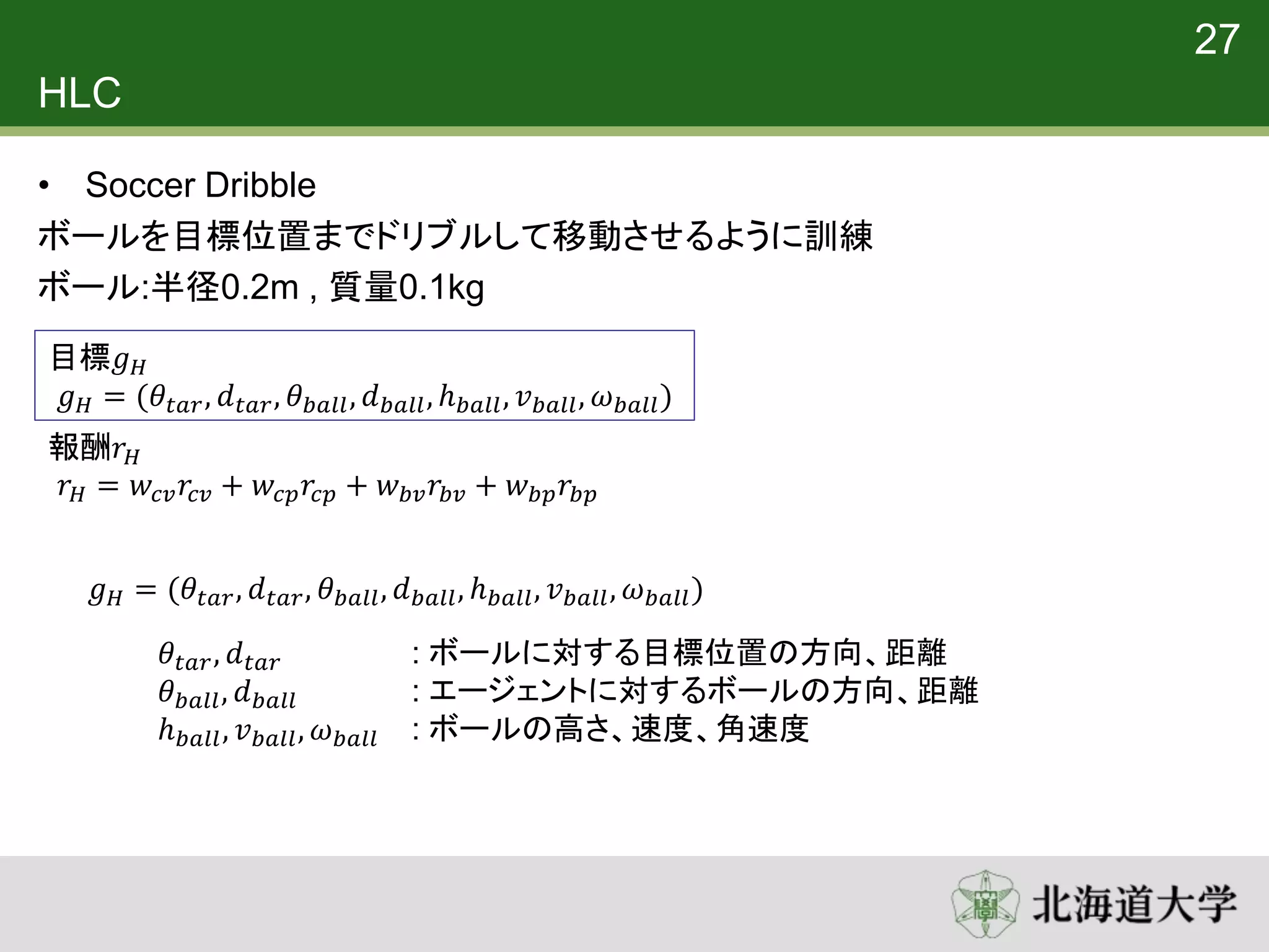 HLC
• Soccer Dribble
ボールを目標位置までドリブルして移動させるように訓練
ボール:半径0.2m , 質量0.1kg
27
目標𝑔 𝐻
𝑔 𝐻 = (𝜃𝑡𝑎𝑟, 𝑑 𝑡𝑎𝑟, 𝜃 𝑏𝑎𝑙𝑙, 𝑑 𝑏𝑎𝑙𝑙, ℎ 𝑏𝑎𝑙𝑙, 𝑣 𝑏𝑎𝑙𝑙, 𝜔 𝑏𝑎𝑙𝑙)
報酬𝑟 𝐻
𝑟 𝐻 = 𝑤𝑐𝑣 𝑟𝑐𝑣 + 𝑤𝑐𝑝 𝑟𝑐𝑝 + 𝑤 𝑏𝑣 𝑟𝑏𝑣 + 𝑤 𝑏𝑝 𝑟𝑏𝑝
𝜃𝑡𝑎𝑟, 𝑑 𝑡𝑎𝑟 : ボールに対する目標位置の方向、距離
𝜃 𝑏𝑎𝑙𝑙, 𝑑 𝑏𝑎𝑙𝑙 : エージェントに対するボールの方向、距離
ℎ 𝑏𝑎𝑙𝑙, 𝑣 𝑏𝑎𝑙𝑙, 𝜔 𝑏𝑎𝑙𝑙 : ボールの高さ、速度、角速度
𝑔 𝐻 = (𝜃𝑡𝑎𝑟, 𝑑 𝑡𝑎𝑟, 𝜃 𝑏𝑎𝑙𝑙, 𝑑 𝑏𝑎𝑙𝑙, ℎ 𝑏𝑎𝑙𝑙, 𝑣 𝑏𝑎𝑙𝑙, 𝜔 𝑏𝑎𝑙𝑙)
 