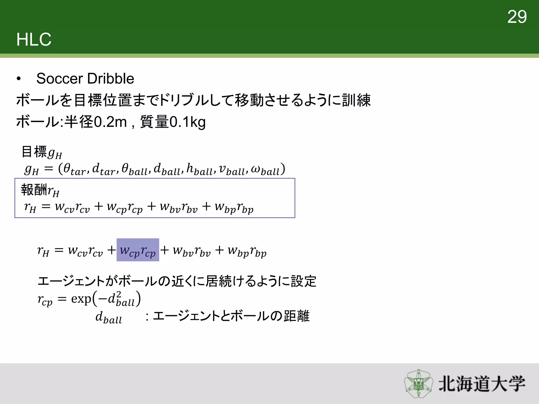 HLC
• Soccer Dribble
ボールを目標位置までドリブルして移動させるように訓練
ボール:半径0.2m , 質量0.1kg
29
目標𝑔 𝐻
𝑔 𝐻 = (𝜃𝑡𝑎𝑟, 𝑑 𝑡𝑎𝑟, 𝜃 𝑏𝑎𝑙𝑙, 𝑑 𝑏𝑎𝑙𝑙, ℎ 𝑏𝑎𝑙𝑙, 𝑣 𝑏𝑎𝑙𝑙, 𝜔 𝑏𝑎𝑙𝑙)
報酬𝑟 𝐻
𝑟 𝐻 = 𝑤𝑐𝑣 𝑟𝑐𝑣 + 𝑤𝑐𝑝 𝑟𝑐𝑝 + 𝑤 𝑏𝑣 𝑟𝑏𝑣 + 𝑤 𝑏𝑝 𝑟𝑏𝑝
𝑟 𝐻 = 𝑤𝑐𝑣 𝑟𝑐𝑣 + 𝑤𝑐𝑝 𝑟𝑐𝑝 + 𝑤 𝑏𝑣 𝑟𝑏𝑣 + 𝑤 𝑏𝑝 𝑟𝑏𝑝
エージェントがボールの近くに居続けるように設定
𝑟𝑐𝑝 = exp −𝑑 𝑏𝑎𝑙𝑙
2
𝑑 𝑏𝑎𝑙𝑙 : エージェントとボールの距離
 