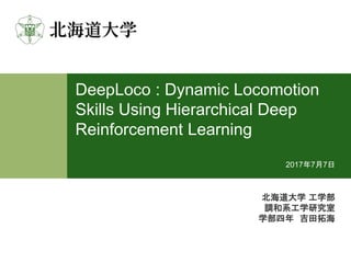 DeepLoco : Dynamic Locomotion
Skills Using Hierarchical Deep
Reinforcement Learning
北海道大学 工学部
調和系工学研究室
学部四年 吉田拓海
2017年7月7日
 