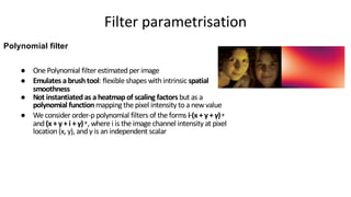 ● One Polynomial filter estimated per image
● Emulates a brushtool: flexible shapes with intrinsic spatial
smoothness
● Not instantiatedas a heatmapof scaling factors but as a
polynomial functionmapping the pixel intensity toa newvalue
● We consider order-p polynomial filters of the forms i·(x + y + γ) p
and (x + y + i + γ) p
, where i is the image channel intensity at pixel
location(x, y), andγ is anindependent scalar
Polynomial filter
Filter parametrisation
 