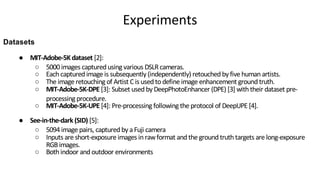 ● MIT-Adobe-5K dataset [2]:
○ 5000 images captured using various DSLRcameras.
○ Each captured image is subsequently (independently) retouched by five human artists.
○ The image retouching of Artist C is used todefine image enhancement ground truth.
○ MIT-Adobe-5K-DPE [3]: Subset used by DeepPhotoEnhancer (DPE) [3] with their dataset pre-
processing procedure.
○ MIT-Adobe-5K-UPE [4]: Pre-processing following the protocol of DeepUPE [4].
● See-in-the-dark (SID) [5]:
○ 5094 image pairs, captured by a Fuji camera
○ Inputs are short-exposure images in rawformat and the ground truth targets are long-exposure
RGBimages.
○ Both indoor and outdoor environments
Datasets
Experiments
 