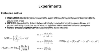 ● PSNR&SSIM: Standard metrics measuring the quality of the performed enhancement compared tothe
ground-truth image
● LPIPS [10] : Computes the distance between the features extracted fromthe enhanced image and
ground truth using a backbone neural network. High-level metric correlatedtohumanperception
● Number of neural weights involved: Accounts for the model efficiency
Evaluation metrics
Experiments
 