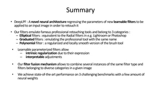 Summary
• DeepLPF : Anovel neural architectureregressing the parameters of newlearnablefilters tobe
applied toan input image in order toretouch it
• Our filters emulate famous professional retouching tools and belong to3 categories :
– Elliptical filters : equivalent tothe Radial filters in e.g. Lightroomor Photoshop
– Graduatedfilters : emulating the professional tool with the same name
– Polynomial filter : a regularized and locally smooth version of the brush tool
• Learnable parameterized filters allow
– intrinsic regularization due totheir expression
– interpretable adjustments
• Our filter fusionmechanismallows tocombine several instances of the same filter type and
filters belonging todiverse categories in a given image
• We achieve state-of-the-art performance on 3 challenging benchmarks with a fewamount of
neural weights
 