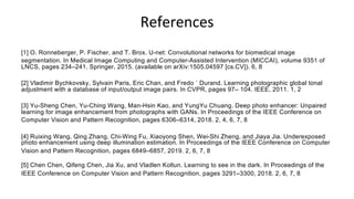 References
[1] O. Ronneberger, P. Fischer, and T. Brox. U-net: Convolutional networks for biomedical image
segmentation. In Medical Image Computing and Computer-Assisted Intervention (MICCAI), volume 9351 of
LNCS, pages 234–241. Springer, 2015. (available on arXiv:1505.04597 [cs.CV]). 6, 8
[2] Vladimir Bychkovsky, Sylvain Paris, Eric Chan, and Fredo ´ Durand. Learning photographic global tonal
adjustment with a database of input/output image pairs. In CVPR, pages 97– 104. IEEE, 2011. 1, 2
[3] Yu-Sheng Chen, Yu-Ching Wang, Man-Hsin Kao, and YungYu Chuang. Deep photo enhancer: Unpaired
learning for image enhancement from photographs with GANs. In Proceedings of the IEEE Conference on
Computer Vision and Pattern Recognition, pages 6306–6314, 2018. 2, 4, 6, 7, 8
[4] Ruixing Wang, Qing Zhang, Chi-Wing Fu, Xiaoyong Shen, Wei-Shi Zheng, and Jiaya Jia. Underexposed
photo enhancement using deep illumination estimation. In Proceedings of the IEEE Conference on Computer
Vision and Pattern Recognition, pages 6849–6857, 2019. 2, 6, 7, 8
[5] Chen Chen, Qifeng Chen, Jia Xu, and Vladlen Koltun. Learning to see in the dark. In Proceedings of the
IEEE Conference on Computer Vision and Pattern Recognition, pages 3291–3300, 2018. 2, 6, 7, 8
 
