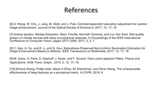 References
[6] S. Wang, W. Cho, J. Jang, M. Abidi, and J. Paik. Contrast-dependent saturation adjustment for outdoor
image enhancement. Journal of the Optical Society of America A, 2017. 12, 17, 18
[7] Andrey Ignatov, Nikolay Kobyshev, Radu Timofte, Kenneth Vanhoey, and Luc Van Gool. Dslr-quality
photos on mobile devices with deep convolutional networks. In Proceedings of the IEEE International
Conference on Computer Vision, pages 3277–3285, 2017. 2, 3, 7
[8] Y. Gao, H. Hu, and B. Li, and Q. Guo. Naturalness Preserved Non-Uniform Illumination Estimation for
Image Enhancement Based on Retinex. IEEE Transactions on Multimedia, 2017. 12, 17, 18
[9] M. Aubry, S. Paris, S. Hasinoff, J. Kautz, and F. Durand. Fast Local Laplacian Filters: Theory and
Applications. ACM Trans. Graph., 2014. 2, 12, 17, 18
[10] Richard Zhang, Phillip Isola, Alexei A Efros, Eli Shechtman, and Oliver Wang. The unreasonable
effectiveness of deep features as a perceptual metric. In CVPR, 2018. 6
 