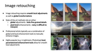 Image retouching
Brush
tool
Graduated
Filter
Radial
Filter
● Image retouching requires smoothlocal adjustments
as well as global transformations
● State of the art methods rely on either
○ global adjustments : lacks fine-graineddetails
○ pixel-level enhancements : noisy &difficult to
interpret
● Professional artists typically use a combination of
global and local enhancement tools tomanually
enhance images.
● Highly popular (e.g. in Lightroom, Photoshop) local,
parameterizedenhancement tools allowfor smooth
local adjustments
 