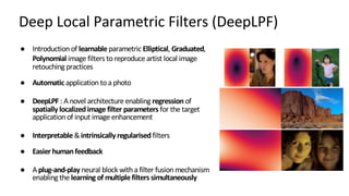 Deep Local Parametric Filters (DeepLPF)
● Introduction of learnable parametric Elliptical, Graduated,
Polynomial image filters toreproduce artist local image
retouching practices
● Automatic application toa photo
● DeepLPF : Anovel architecture enabling regressionof
spatially localizedimage filter parameters for the target
application of input image enhancement
● Interpretable &intrinsically regularised filters
● Easier humanfeedback
● Aplug-and-play neural block with a filter fusion mechanism
enabling the learning of multiplefilters simultaneously
 