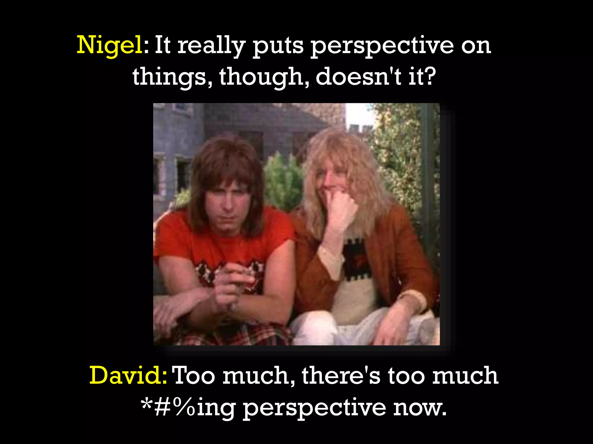 David:Too much, there's too much
*#%ing perspective now.
Nigel: It really puts perspective on
things, though, doesn't it?
 