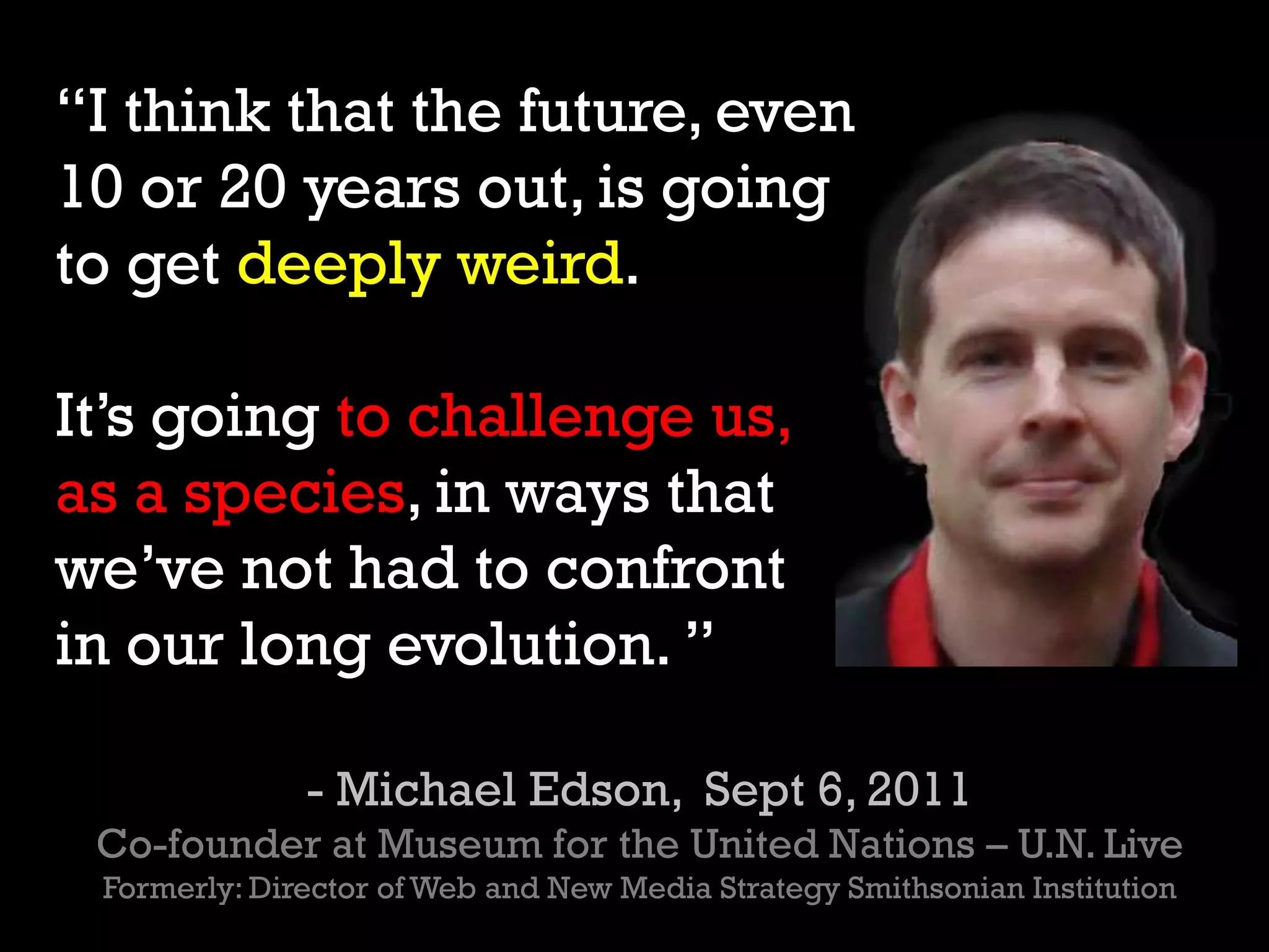 “I think that the future, even
10 or 20 years out, is going
to get deeply weird.
It’s going to challenge us,
as a species, in ways that
we’ve not had to confront
in our long evolution. ”
- Michael Edson, Sept 6, 2011
Co-founder at Museum for the United Nations – U.N. Live
Formerly: Director of Web and New Media Strategy Smithsonian Institution
 
