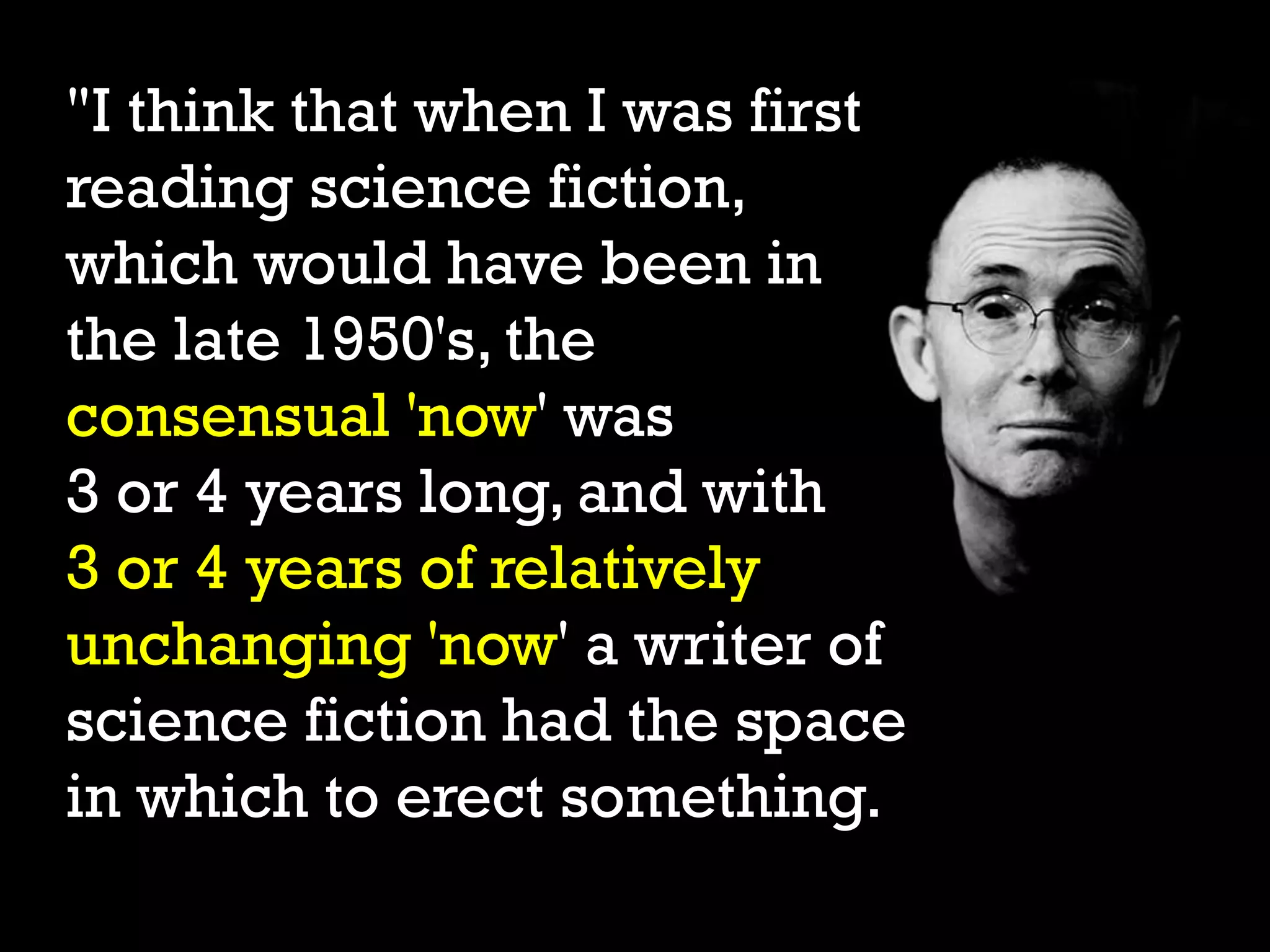 "I think that when I was first
reading science fiction,
which would have been in
the late 1950's, the
consensual 'now' was
3 or 4 years long, and with
3 or 4 years of relatively
unchanging 'now' a writer of
science fiction had the space
in which to erect something.
 