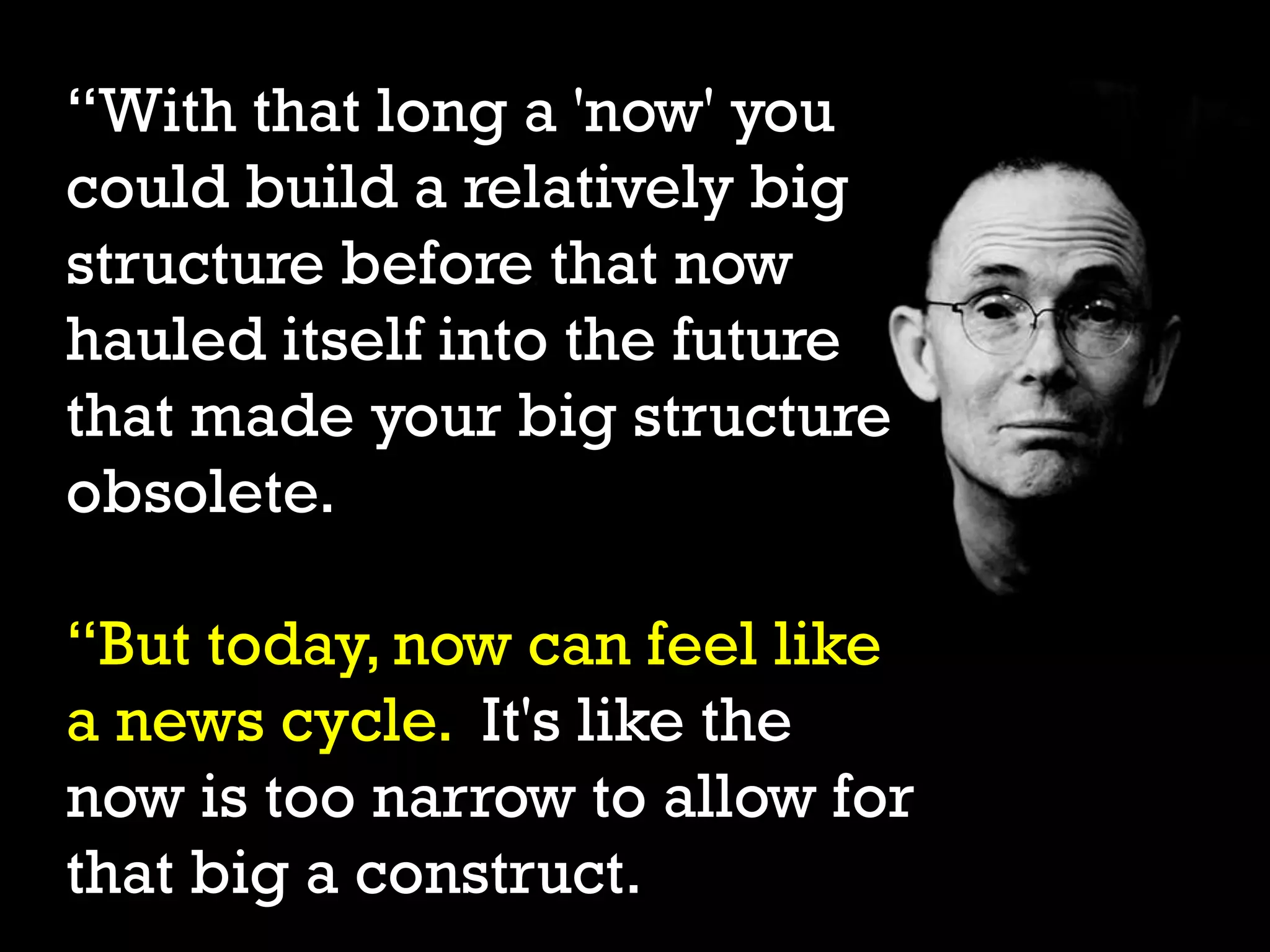 “With that long a 'now' you
could build a relatively big
structure before that now
hauled itself into the future
that made your big structure
obsolete.
“But today, now can feel like
a news cycle. It's like the
now is too narrow to allow for
that big a construct.
 