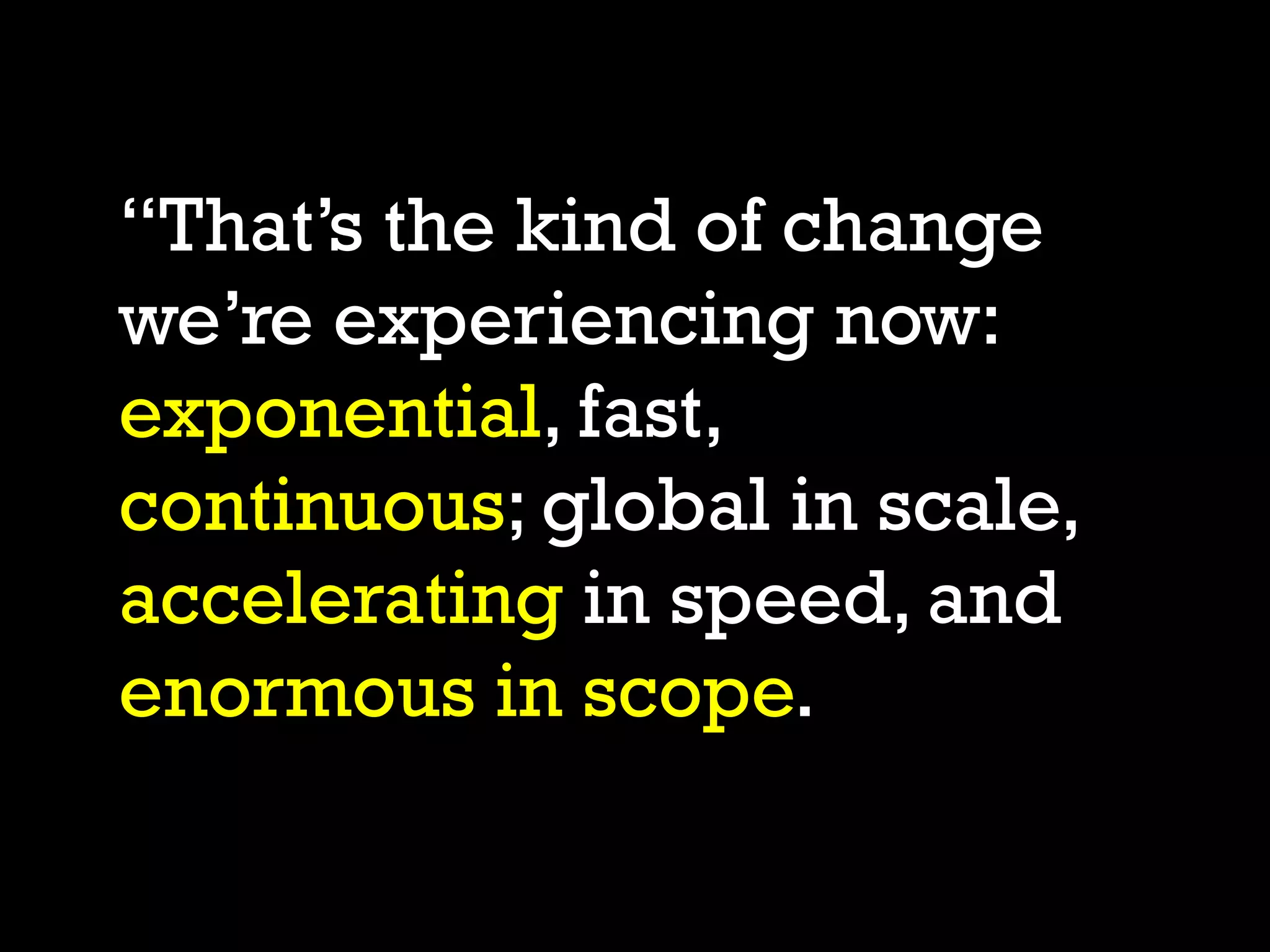 “That’s the kind of change
we’re experiencing now:
exponential, fast,
continuous; global in scale,
accelerating in speed, and
enormous in scope.
 