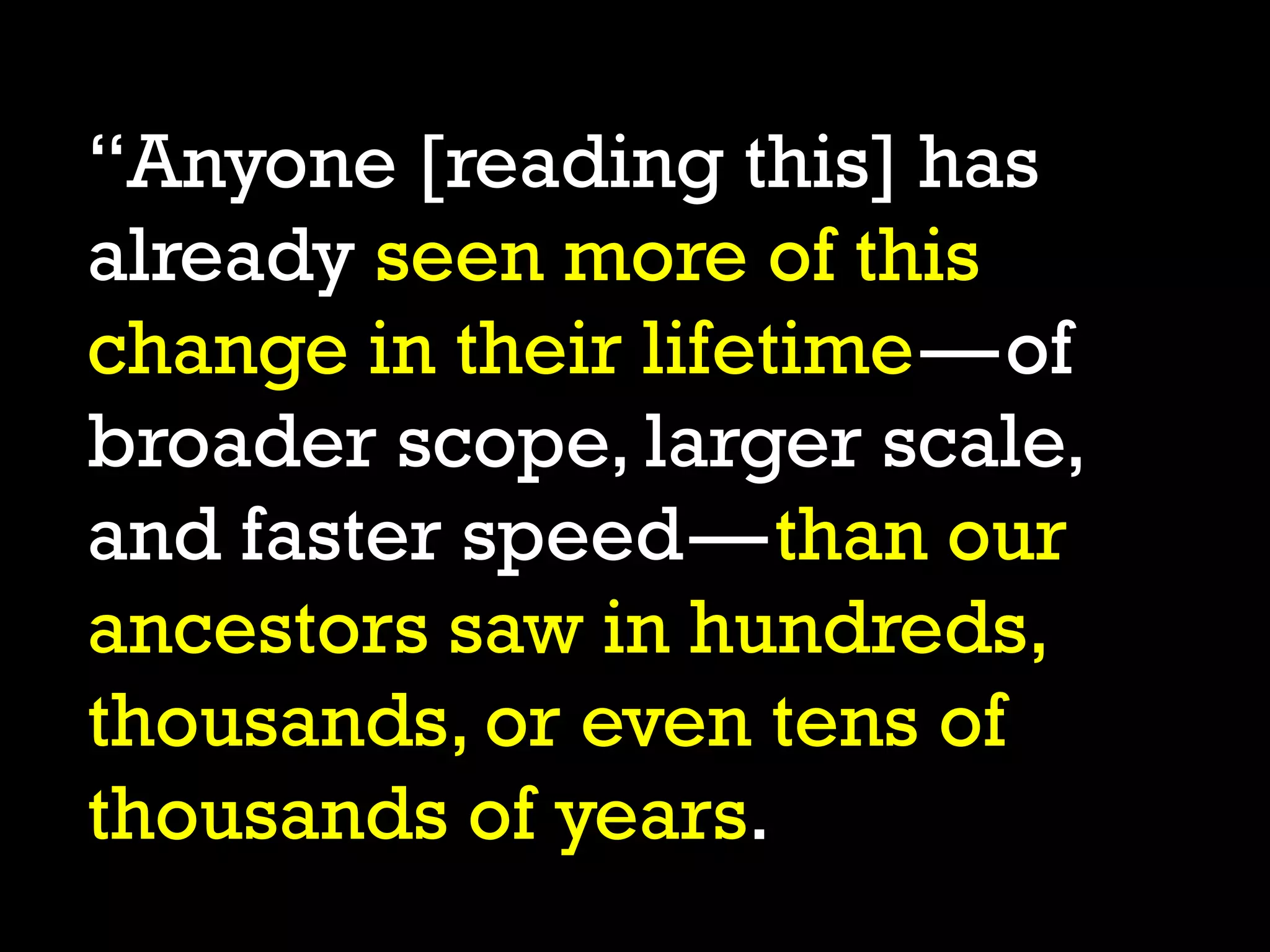 “Anyone [reading this] has
already seen more of this
change in their lifetime—of
broader scope, larger scale,
and faster speed—than our
ancestors saw in hundreds,
thousands, or even tens of
thousands of years.
 