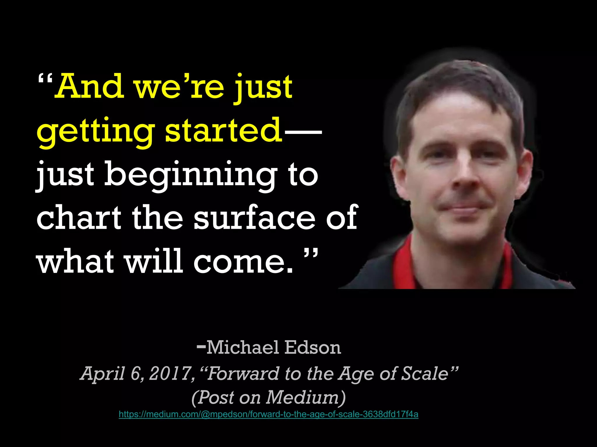 “And we’re just
getting started—
just beginning to
chart the surface of
what will come. ”
-Michael Edson
April 6,2017,“Forward to the Age of Scale”
(Post on Medium)
https://medium.com/@mpedson/forward-to-the-age-of-scale-3638dfd17f4a
 