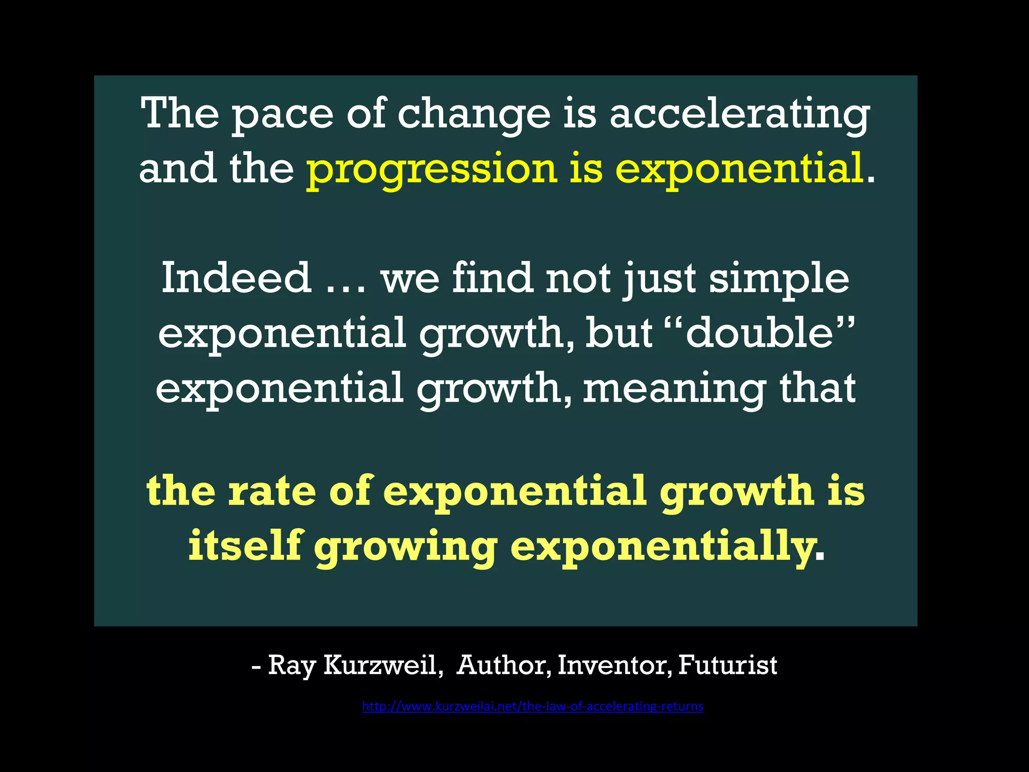 The pace of change is accelerating
and the progression is exponential.
Indeed … we find not just simple
exponential growth, but “double”
exponential growth, meaning that
the rate of exponential growth is
itself growing exponentially.
- Ray Kurzweil, Author, Inventor, Futurist
http://www.kurzweilai.net/the-law-of-accelerating-returns
 