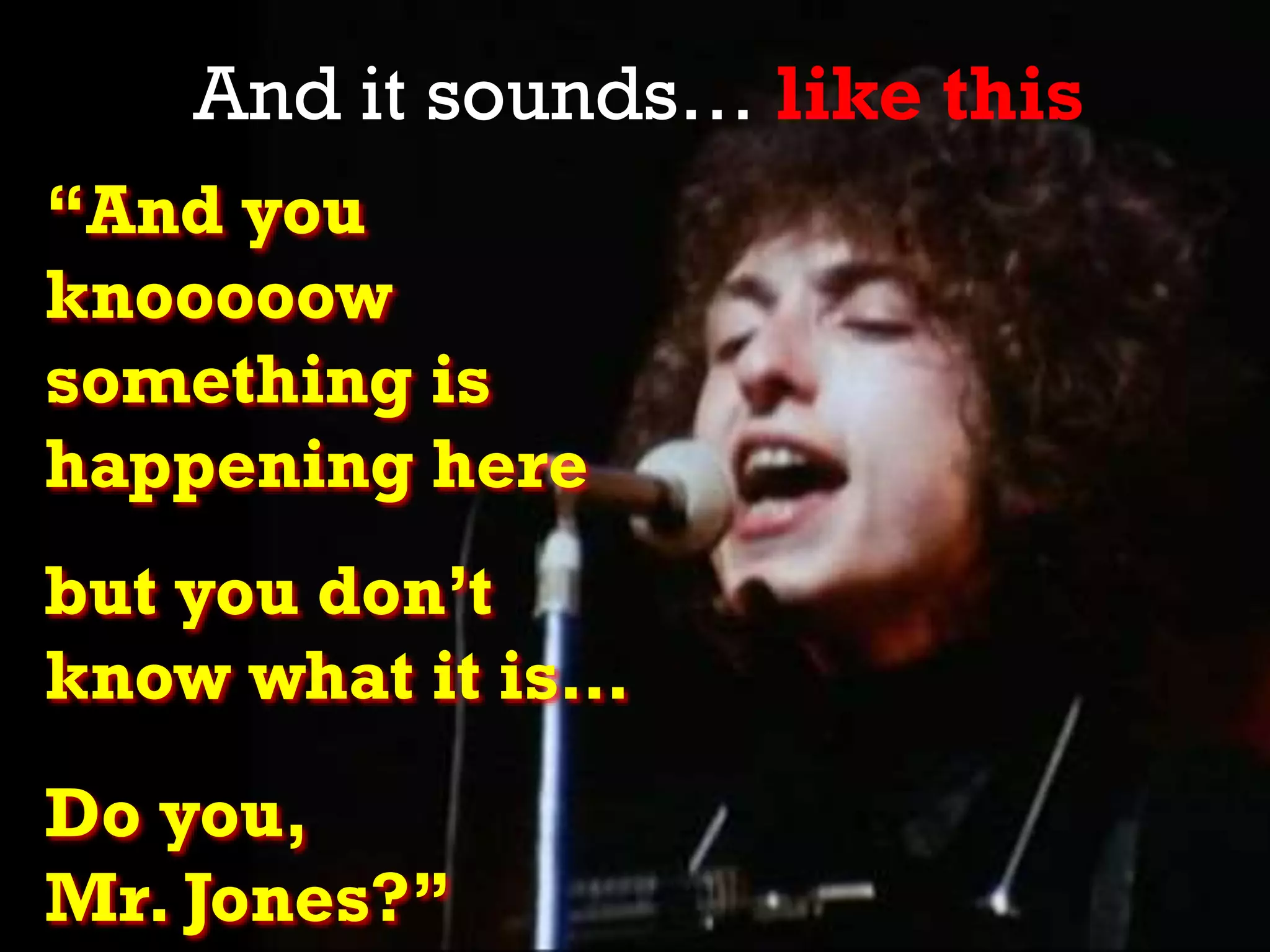 “And you
knooooow
something is
happening here
but you don’t
know what it is…
Do you,
Mr. Jones?”
And it sounds… like this
 