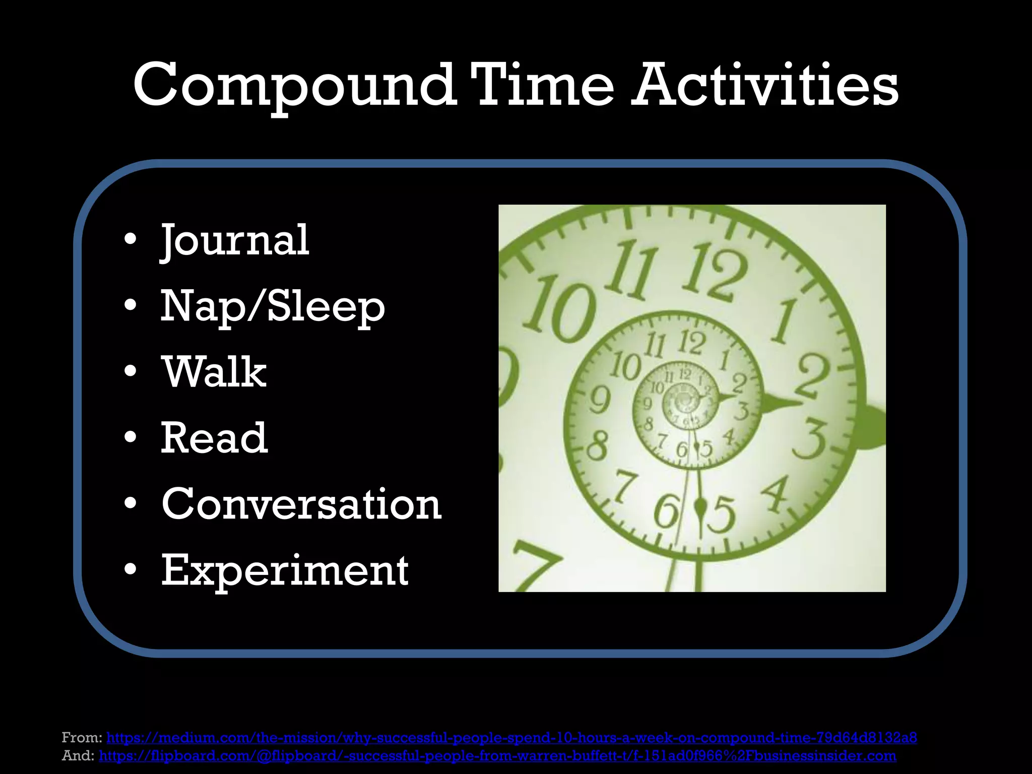 Compound Time Activities
• Journal
• Nap/Sleep
• Walk
• Read
• Conversation
• Experiment
From: https://medium.com/the-mission/why-successful-people-spend-10-hours-a-week-on-compound-time-79d64d8132a8
And: https://flipboard.com/@flipboard/-successful-people-from-warren-buffett-t/f-151ad0f966%2Fbusinessinsider.com
 