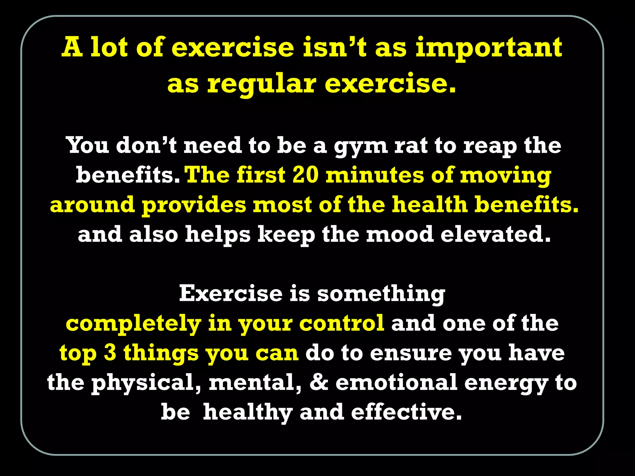 A lot of exercise isn’t as important
as regular exercise.
You don’t need to be a gym rat to reap the
benefits.The first 20 minutes of moving
around provides most of the health benefits.
and also helps keep the mood elevated.
Exercise is something
completely in your control and one of the
top 3 things you can do to ensure you have
the physical, mental, & emotional energy to
be healthy and effective.
 