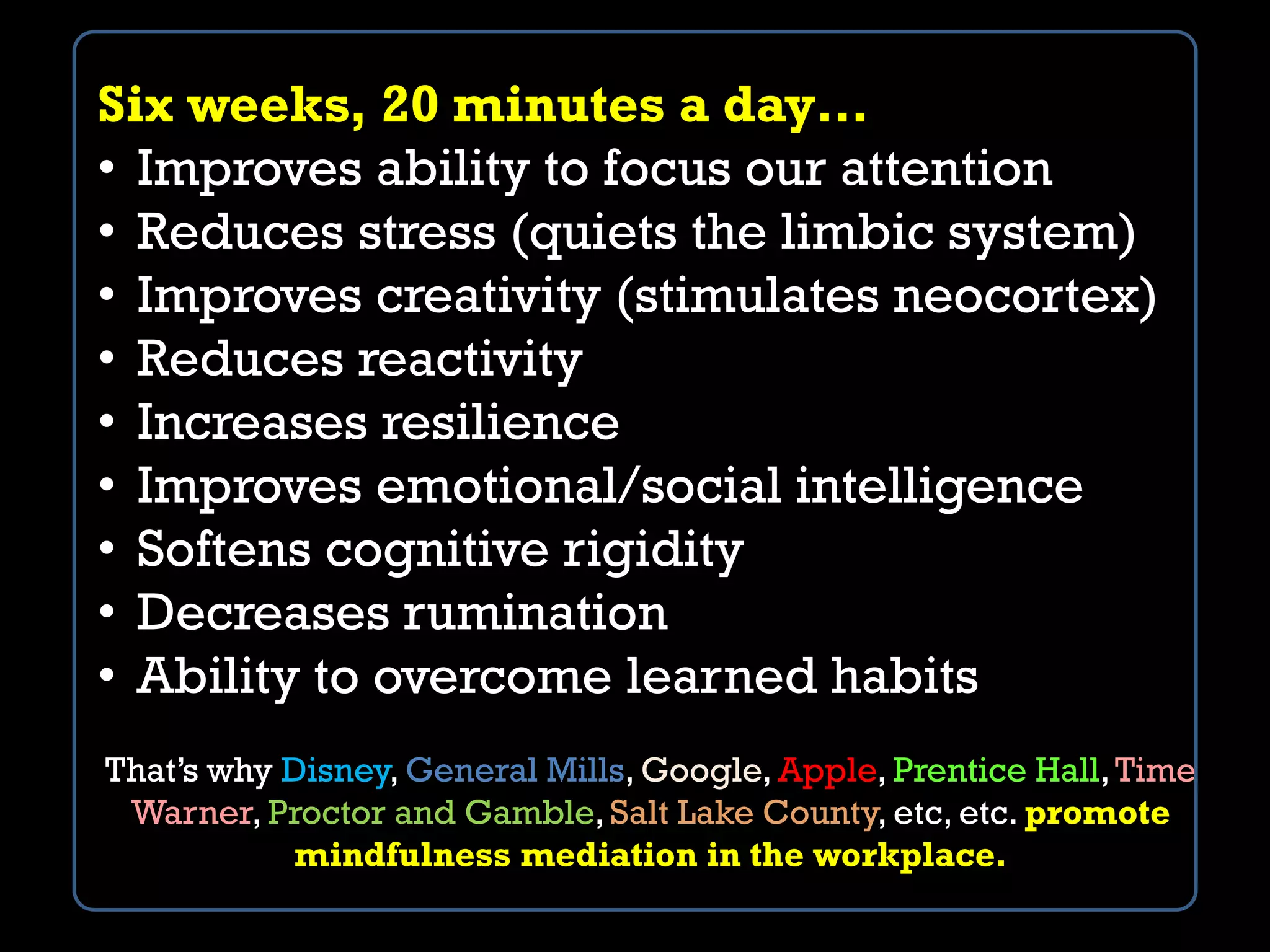 Six weeks, 20 minutes a day…
• Improves ability to focus our attention
• Reduces stress (quiets the limbic system)
• Improves creativity (stimulates neocortex)
• Reduces reactivity
• Increases resilience
• Improves emotional/social intelligence
• Softens cognitive rigidity
• Decreases rumination
• Ability to overcome learned habits
That’s why Disney, General Mills, Google, Apple, Prentice Hall,Time
Warner, Proctor and Gamble, Salt Lake County, etc, etc. promote
mindfulness mediation in the workplace.
 
