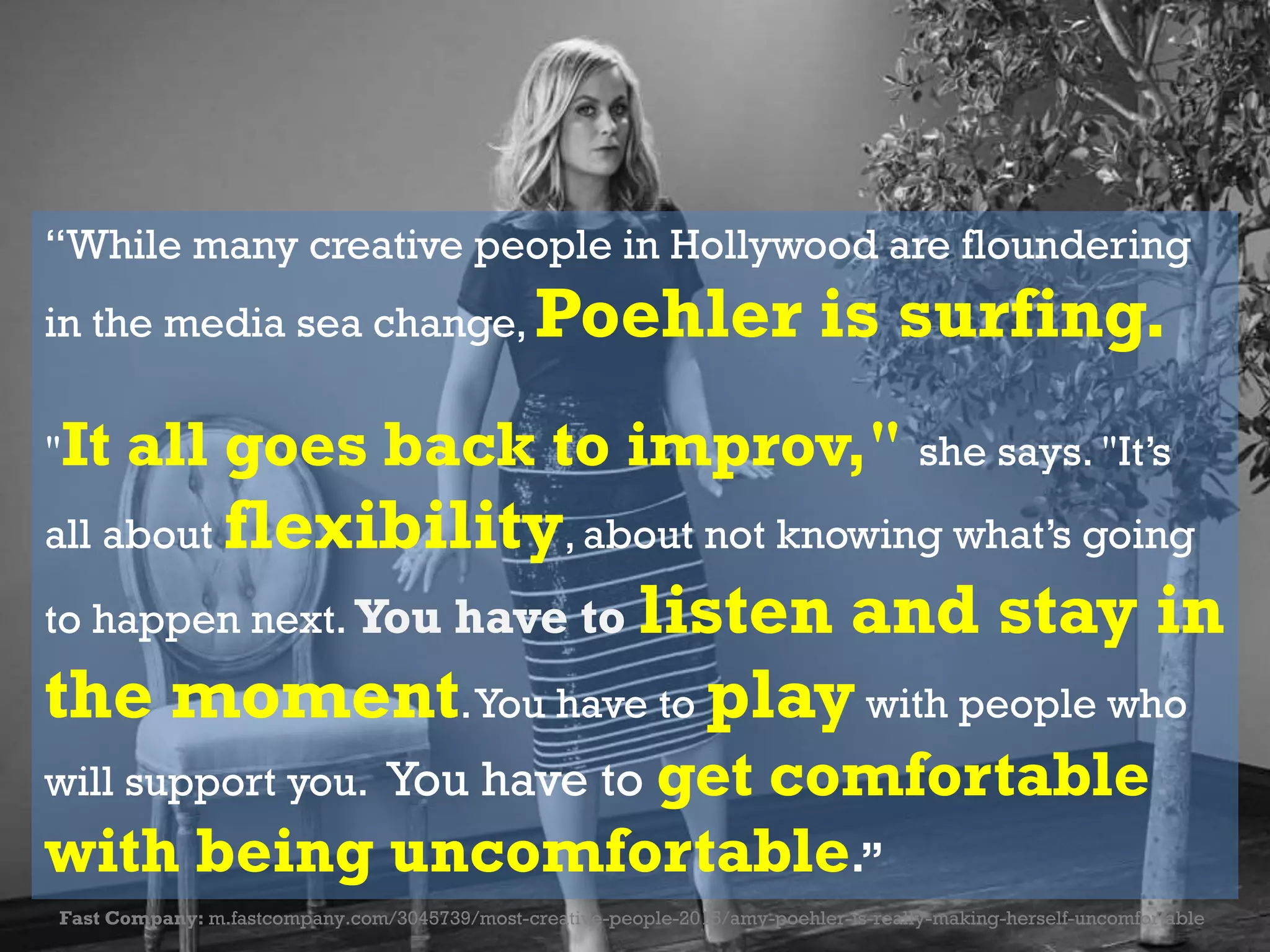 “While many creative people in Hollywood are floundering
in the media sea change, Poehler is surfing.
"It all goes back to improv," she says. "It’s
all about flexibility, about not knowing what’s going
to happen next. You have to listen and stay in
the moment.You have to play with people who
will support you. You have to get comfortable
with being uncomfortable.”
Fast Company: m.fastcompany.com/3045739/most-creative-people-2015/amy-poehler-is-really-making-herself-uncomfortable
 