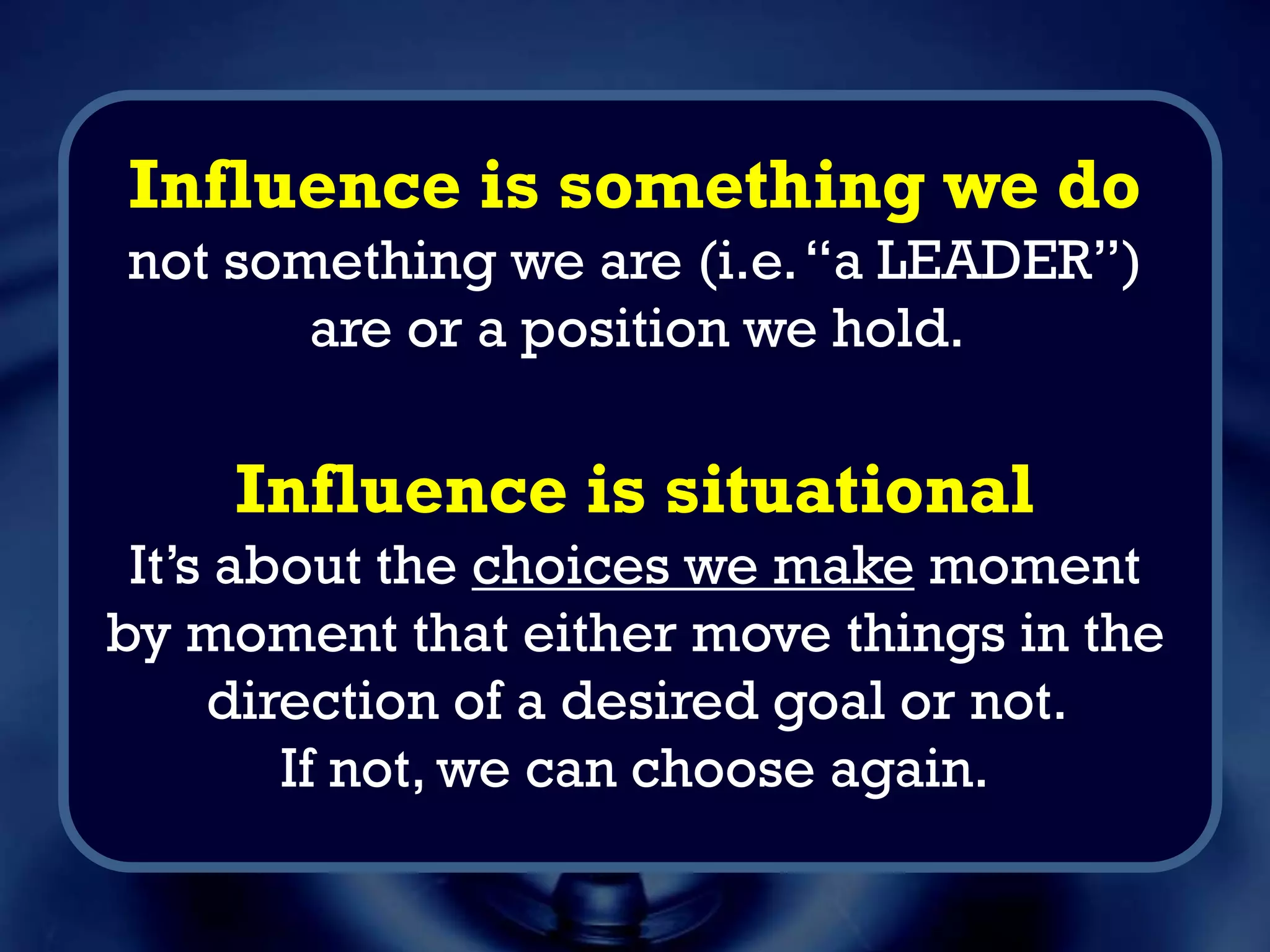 Influence is something we do
not something we are (i.e.“a LEADER”)
are or a position we hold.
Influence is situational
It’s about the choices we make moment
by moment that either move things in the
direction of a desired goal or not.
If not, we can choose again.
 