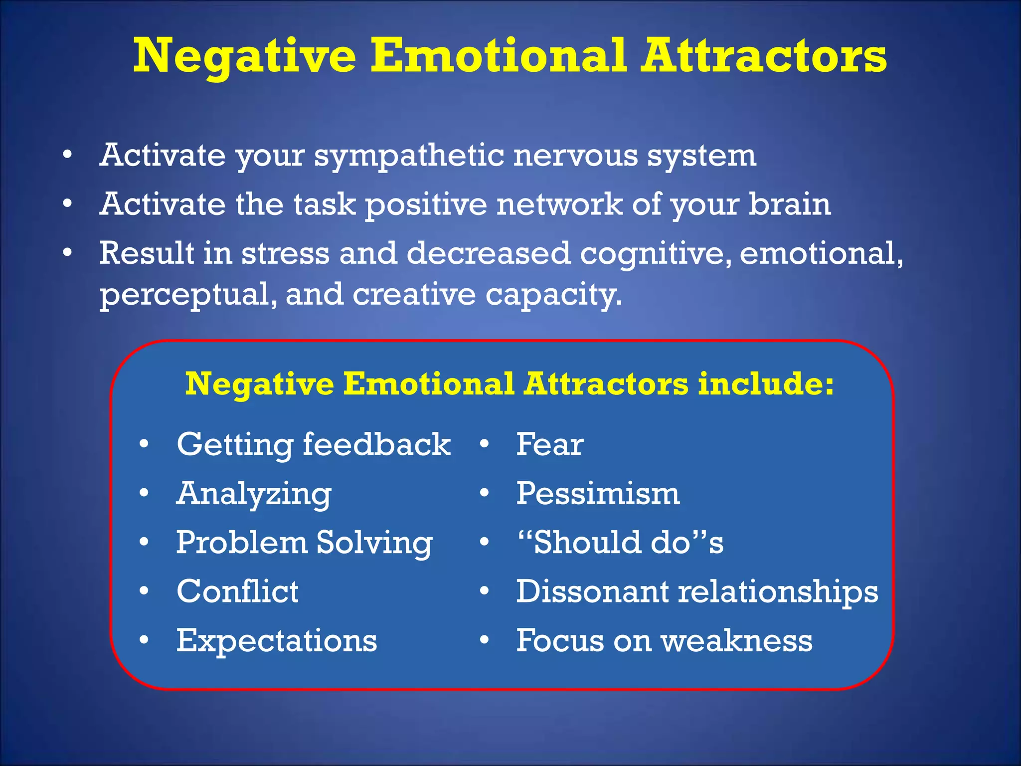 Negative Emotional Attractors
• Activate your sympathetic nervous system
• Activate the task positive network of your brain
• Result in stress and decreased cognitive, emotional,
perceptual, and creative capacity.
Negative Emotional Attractors include:
• Getting feedback
• Analyzing
• Problem Solving
• Conflict
• Expectations
• Fear
• Pessimism
• “Should do”s
• Dissonant relationships
• Focus on weakness
 