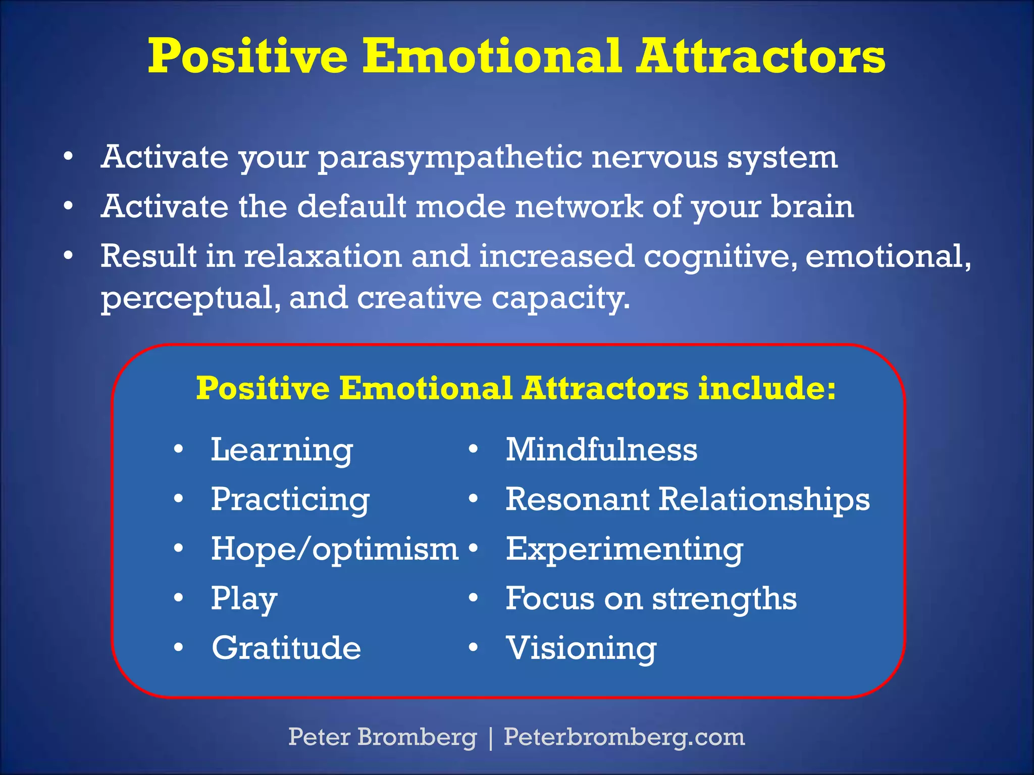 Positive Emotional Attractors
Peter Bromberg | Peterbromberg.com
• Activate your parasympathetic nervous system
• Activate the default mode network of your brain
• Result in relaxation and increased cognitive, emotional,
perceptual, and creative capacity.
Positive Emotional Attractors include:
• Mindfulness
• Resonant Relationships
• Experimenting
• Focus on strengths
• Visioning
• Learning
• Practicing
• Hope/optimism
• Play
• Gratitude
 