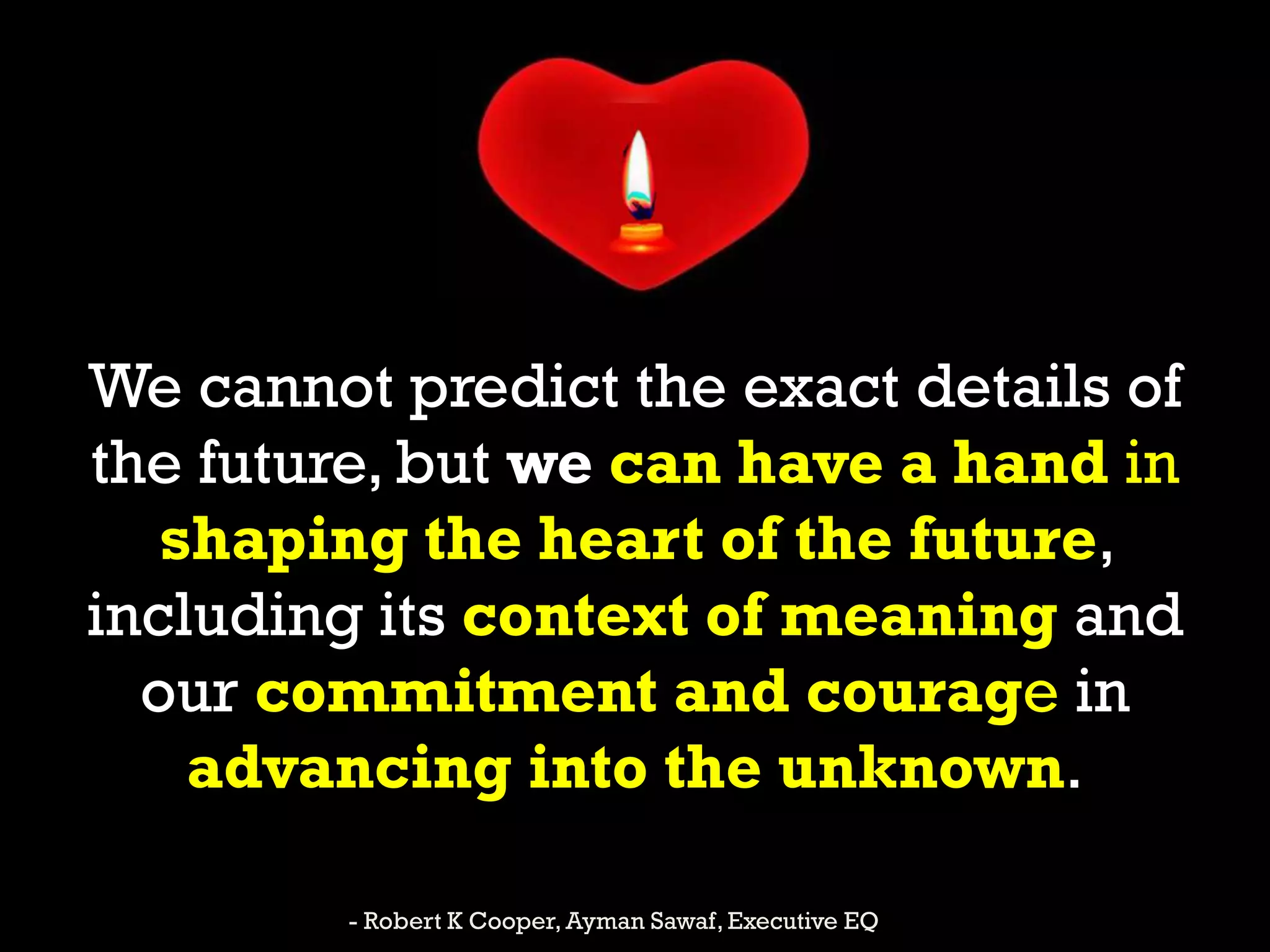 We cannot predict the exact details of
the future, but we can have a hand in
shaping the heart of the future,
including its context of meaning and
our commitment and courage in
advancing into the unknown.
- Robert K Cooper, Ayman Sawaf, Executive EQ
 