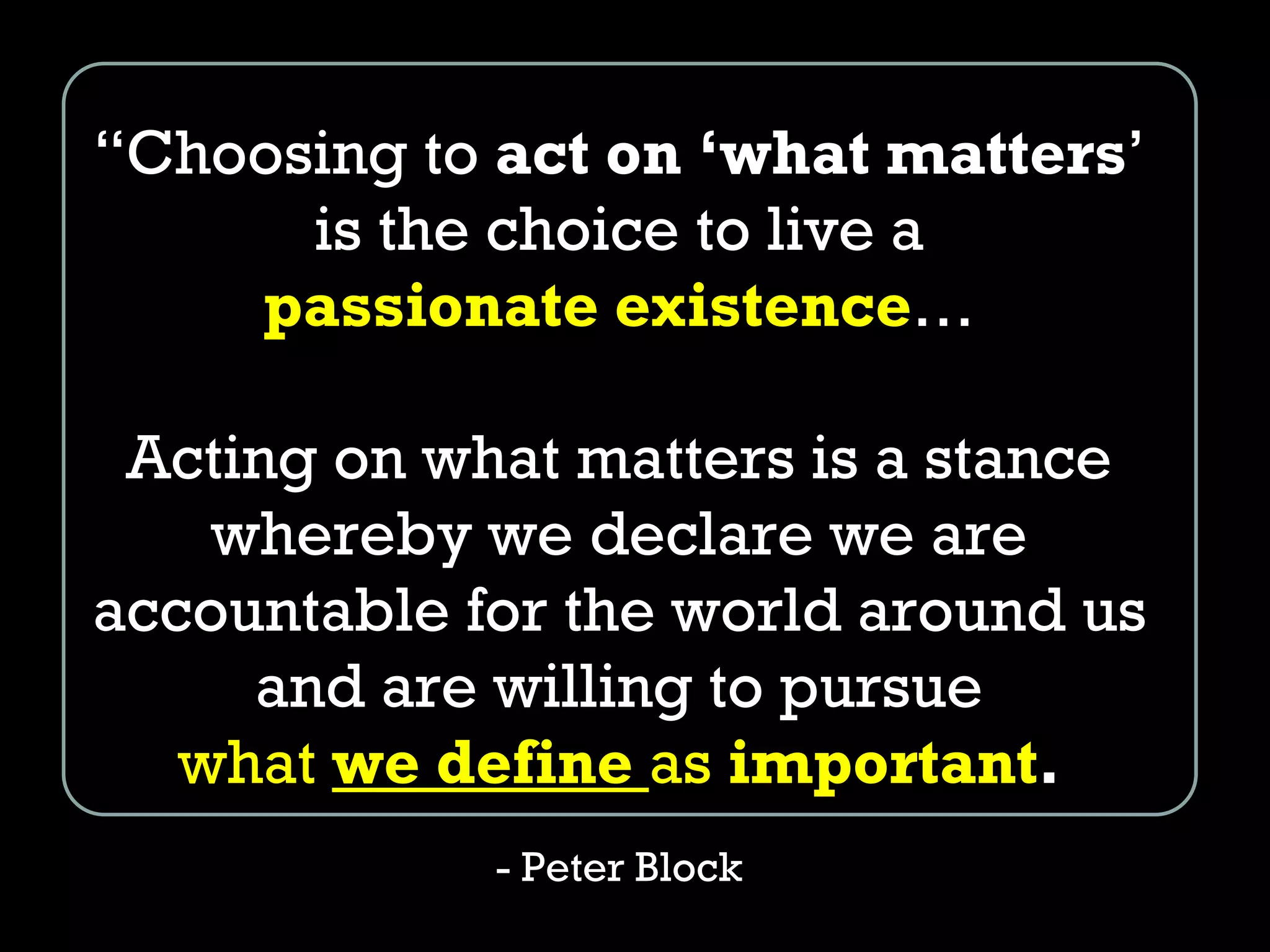 “Choosing to act on ‘what matters’
is the choice to live a
passionate existence…
Acting on what matters is a stance
whereby we declare we are
accountable for the world around us
and are willing to pursue
what we define as important.
- Peter Block
 