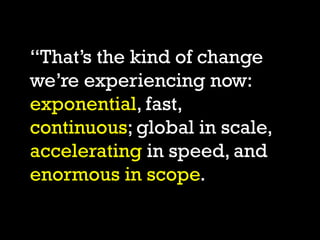 “That’s the kind of change
we’re experiencing now:
exponential, fast,
continuous; global in scale,
accelerating in speed, ...