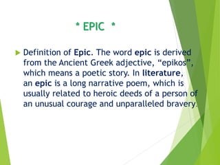 * EPIC *
 Definition of Epic. The word epic is derived
from the Ancient Greek adjective, “epikos”,
which means a poetic story. In literature,
an epic is a long narrative poem, which is
usually related to heroic deeds of a person of
an unusual courage and unparalleled bravery.
 