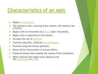 Characteristics of an epic
 Begins in medias res.
 The setting is vast, covering many nations, the world or the
universe.
 Begins with an invocation to a muse (epic invocation).
 Begins with a statement of the theme.
 Includes the use of epithets.
 Contains long lists, called an epic catalogue.
 Features long and formal speeches.
 Shows divine intervention in human affairs.
 Features heroes that embody the values of the civilization.
 Often features the tragic hero's descent into
the underworld or hell.s
 