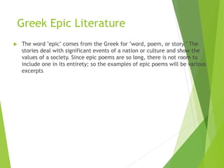 Greek Epic Literature
 The word "epic" comes from the Greek for "word, poem, or story." The
stories deal with significant events of a nation or culture and show the
values of a society. Since epic poems are so long, there is not room to
include one in its entirety; so the examples of epic poems will be various
excerpts
 