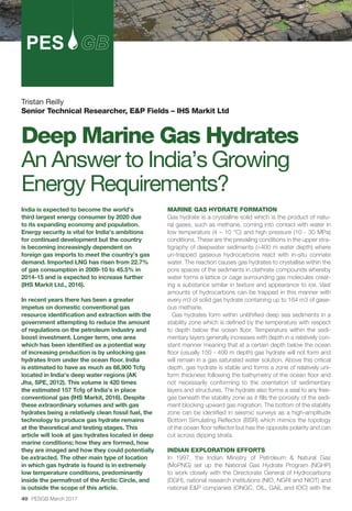 40 PESGB March 2017
Tristan Reilly
Senior Technical Researcher, E&P Fields – IHS Markit Ltd
Deep Marine Gas Hydrates
An Answer to India’s Growing
Energy Requirements?
PES
MARINE GAS HYDRATE FORMATION
Gas hydrate is a crystalline solid which is the product of natu-
ral gases, such as methane, coming into contact with water in
low temperature (4 – 10 °C) and high pressure (10 - 30 MPa)
conditions. These are the prevailing conditions in the upper stra-
tigraphy of deepwater sediments (>400 m water depth) where
un-trapped gaseous hydrocarbons react with in-situ connate
water. The reaction causes gas hydrates to crystallise within the
pore spaces of the sediments in clathrate compounds whereby
water forms a lattice or cage surrounding gas molecules creat-
ing a substance similar in texture and appearance to ice. Vast
amounts of hydrocarbons can be trapped in this manner with
every m3 of solid gas hydrate containing up to 164 m3 of gase-
ous methane.
Gas hydrates form within unlithified deep sea sediments in a
stability zone which is defined by the temperature with respect
to depth below the ocean floor. Temperature within the sedi-
mentary layers generally increases with depth in a relatively con-
stant manner meaning that at a certain depth below the ocean
floor (usually 150 - 400 m depth) gas hydrate will not form and
will remain in a gas saturated water solution. Above this critical
depth, gas hydrate is stable and forms a zone of relatively uni-
form thickness following the bathymetry of the ocean floor and
not necessarily conforming to the orientation of sedimentary
layers and structures. The hydrate also forms a seal to any free-
gas beneath the stability zone as it fills the porosity of the sedi-
ment blocking upward gas migration. The bottom of the stability
zone can be identified in seismic surveys as a high-amplitude
Bottom Simulating Reflector (BSR) which mimics the topology
of the ocean floor reflector but has the opposite polarity and can
cut across dipping strata.
INDIAN EXPLORATION EFFORTS
In 1997, the Indian Ministry of Petroleum & Natural Gas
(MoPNG) set up the National Gas Hydrate Program (NGHP)
to work closely with the Directorate General of Hydrocarbons
(DGH), national research institutions (NIO, NGRI and NIOT) and
national E&P companies (ONGC, OIL, GAIL and IOC) with the
India is expected to become the world’s
third largest energy consumer by 2020 due
to its expanding economy and population.
Energy security is vital for India’s ambitions
for continued development but the country
is becoming increasingly dependent on
foreign gas imports to meet the country’s gas
demand. Imported LNG has risen from 22.7%
of gas consumption in 2009-10 to 45.5% in
2014-15 and is expected to increase further
(IHS Markit Ltd., 2016).
In recent years there has been a greater
impetus on domestic conventional gas
resource identification and extraction with the
government attempting to reduce the amount
of regulations on the petroleum industry and
boost investment. Longer term, one area
which has been identified as a potential way
of increasing production is by unlocking gas
hydrates from under the ocean floor. India
is estimated to have as much as 66,900 Tcfg
located in India’s deep water regions (AK
Jha, SPE, 2012). This volume is 420 times
the estimated 157 Tcfg of India’s in place
conventional gas (IHS Markit, 2016). Despite
these extraordinary volumes and with gas
hydrates being a relatively clean fossil fuel, the
technology to produce gas hydrate remains
at the theoretical and testing stages. This
article will look at gas hydrates located in deep
marine conditions; how they are formed, how
they are imaged and how they could potentially
be extracted. The other main type of location
in which gas hydrate is found is in extremely
low temperature conditions, predominantly
inside the permafrost of the Arctic Circle, and
is outside the scope of this article.
 