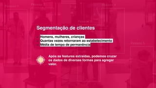 Pessoa 1
Pessoa 2
Pessoa 3
Pessoa 4
Pessoa 5
- Homens, mulheres, crianças
- Quantas vezes retornaram ao estabelecimento
- Média de tempo de permanência
Após as features extraídas, podemos cruzar
os dados de diversas formas para agregar
valor.
Segmentação de clientes
 