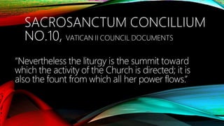 SACROSANCTUM CONCILLIUM
NO.10, VATICAN II COUNCIL DOCUMENTS
“Nevertheless the liturgy is the summit toward
which the activity of the Church is directed; it is
also the fount from which all her power flows.”
 