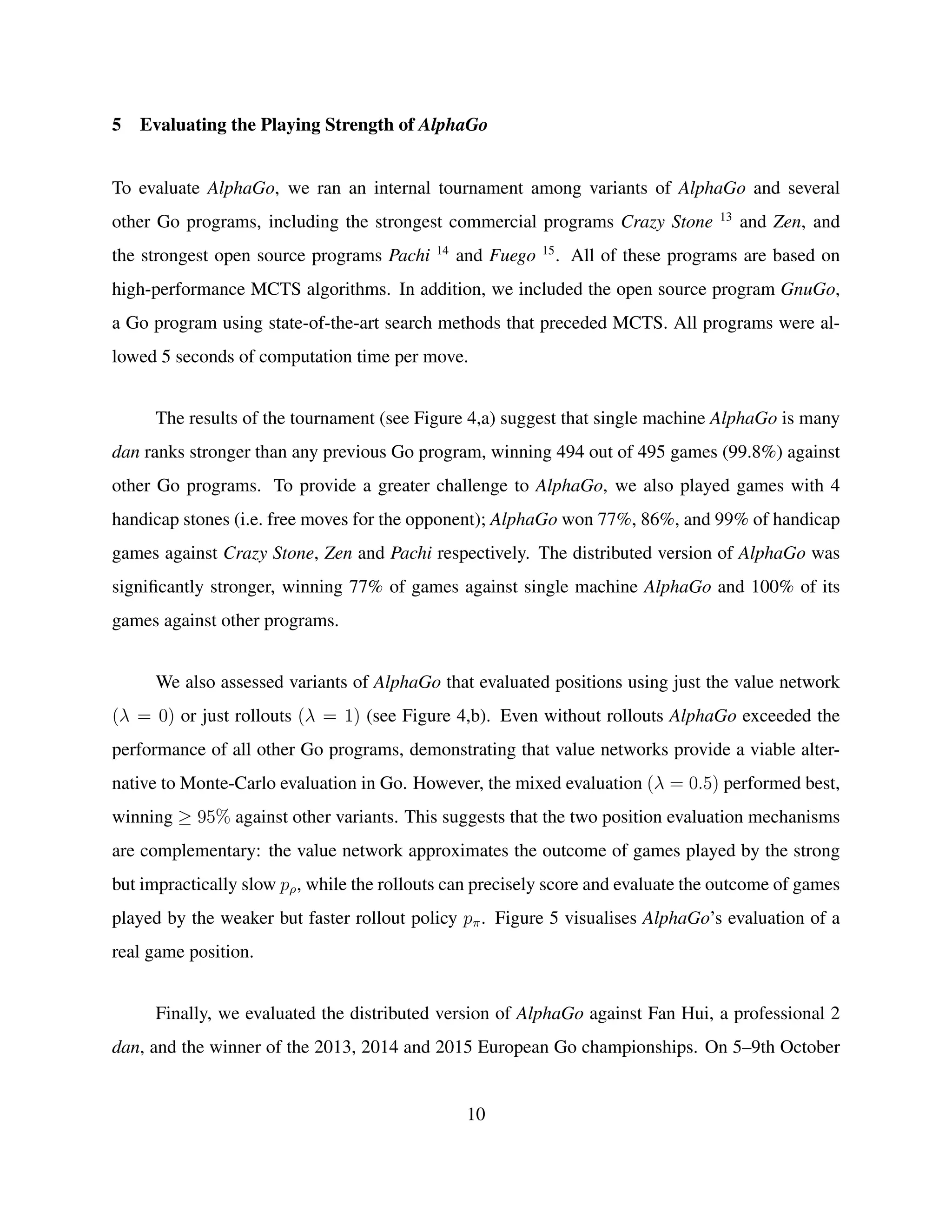 5 Evaluating the Playing Strength of AlphaGo
To evaluate AlphaGo, we ran an internal tournament among variants of AlphaGo and several
other Go programs, including the strongest commercial programs Crazy Stone 13
and Zen, and
the strongest open source programs Pachi 14
and Fuego 15
. All of these programs are based on
high-performance MCTS algorithms. In addition, we included the open source program GnuGo,
a Go program using state-of-the-art search methods that preceded MCTS. All programs were al-
lowed 5 seconds of computation time per move.
The results of the tournament (see Figure 4,a) suggest that single machine AlphaGo is many
dan ranks stronger than any previous Go program, winning 494 out of 495 games (99.8%) against
other Go programs. To provide a greater challenge to AlphaGo, we also played games with 4
handicap stones (i.e. free moves for the opponent); AlphaGo won 77%, 86%, and 99% of handicap
games against Crazy Stone, Zen and Pachi respectively. The distributed version of AlphaGo was
signiﬁcantly stronger, winning 77% of games against single machine AlphaGo and 100% of its
games against other programs.
We also assessed variants of AlphaGo that evaluated positions using just the value network
(λ = 0) or just rollouts (λ = 1) (see Figure 4,b). Even without rollouts AlphaGo exceeded the
performance of all other Go programs, demonstrating that value networks provide a viable alter-
native to Monte-Carlo evaluation in Go. However, the mixed evaluation (λ = 0.5) performed best,
winning ≥ 95% against other variants. This suggests that the two position evaluation mechanisms
are complementary: the value network approximates the outcome of games played by the strong
but impractically slow pρ, while the rollouts can precisely score and evaluate the outcome of games
played by the weaker but faster rollout policy pπ. Figure 5 visualises AlphaGo’s evaluation of a
real game position.
Finally, we evaluated the distributed version of AlphaGo against Fan Hui, a professional 2
dan, and the winner of the 2013, 2014 and 2015 European Go championships. On 5–9th October
10
 