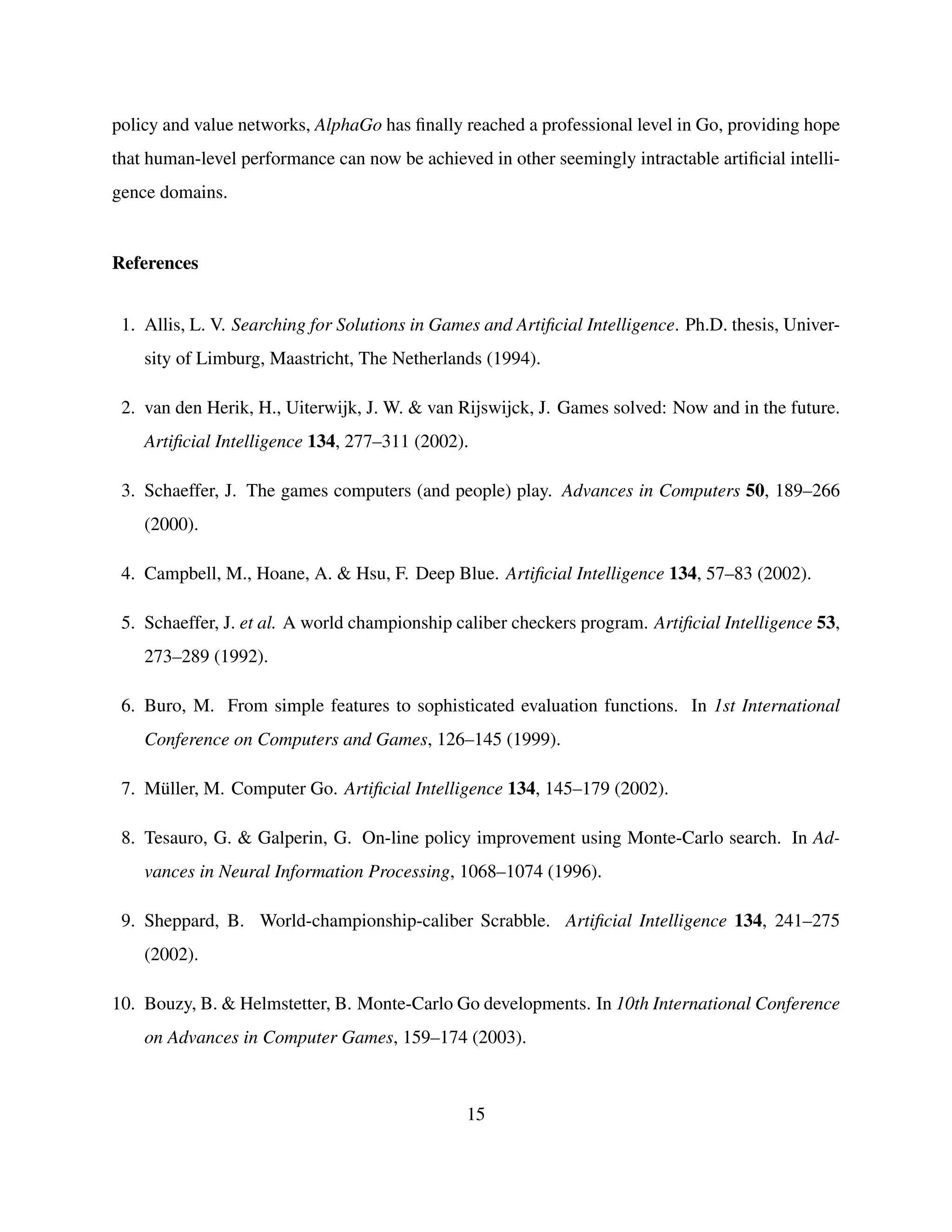 policy and value networks, AlphaGo has ﬁnally reached a professional level in Go, providing hope
that human-level performance can now be achieved in other seemingly intractable artiﬁcial intelli-
gence domains.
References
1. Allis, L. V. Searching for Solutions in Games and Artiﬁcial Intelligence. Ph.D. thesis, Univer-
sity of Limburg, Maastricht, The Netherlands (1994).
2. van den Herik, H., Uiterwijk, J. W. & van Rijswijck, J. Games solved: Now and in the future.
Artiﬁcial Intelligence 134, 277–311 (2002).
3. Schaeffer, J. The games computers (and people) play. Advances in Computers 50, 189–266
(2000).
4. Campbell, M., Hoane, A. & Hsu, F. Deep Blue. Artiﬁcial Intelligence 134, 57–83 (2002).
5. Schaeffer, J. et al. A world championship caliber checkers program. Artiﬁcial Intelligence 53,
273–289 (1992).
6. Buro, M. From simple features to sophisticated evaluation functions. In 1st International
Conference on Computers and Games, 126–145 (1999).
7. M¨uller, M. Computer Go. Artiﬁcial Intelligence 134, 145–179 (2002).
8. Tesauro, G. & Galperin, G. On-line policy improvement using Monte-Carlo search. In Ad-
vances in Neural Information Processing, 1068–1074 (1996).
9. Sheppard, B. World-championship-caliber Scrabble. Artiﬁcial Intelligence 134, 241–275
(2002).
10. Bouzy, B. & Helmstetter, B. Monte-Carlo Go developments. In 10th International Conference
on Advances in Computer Games, 159–174 (2003).
15
 