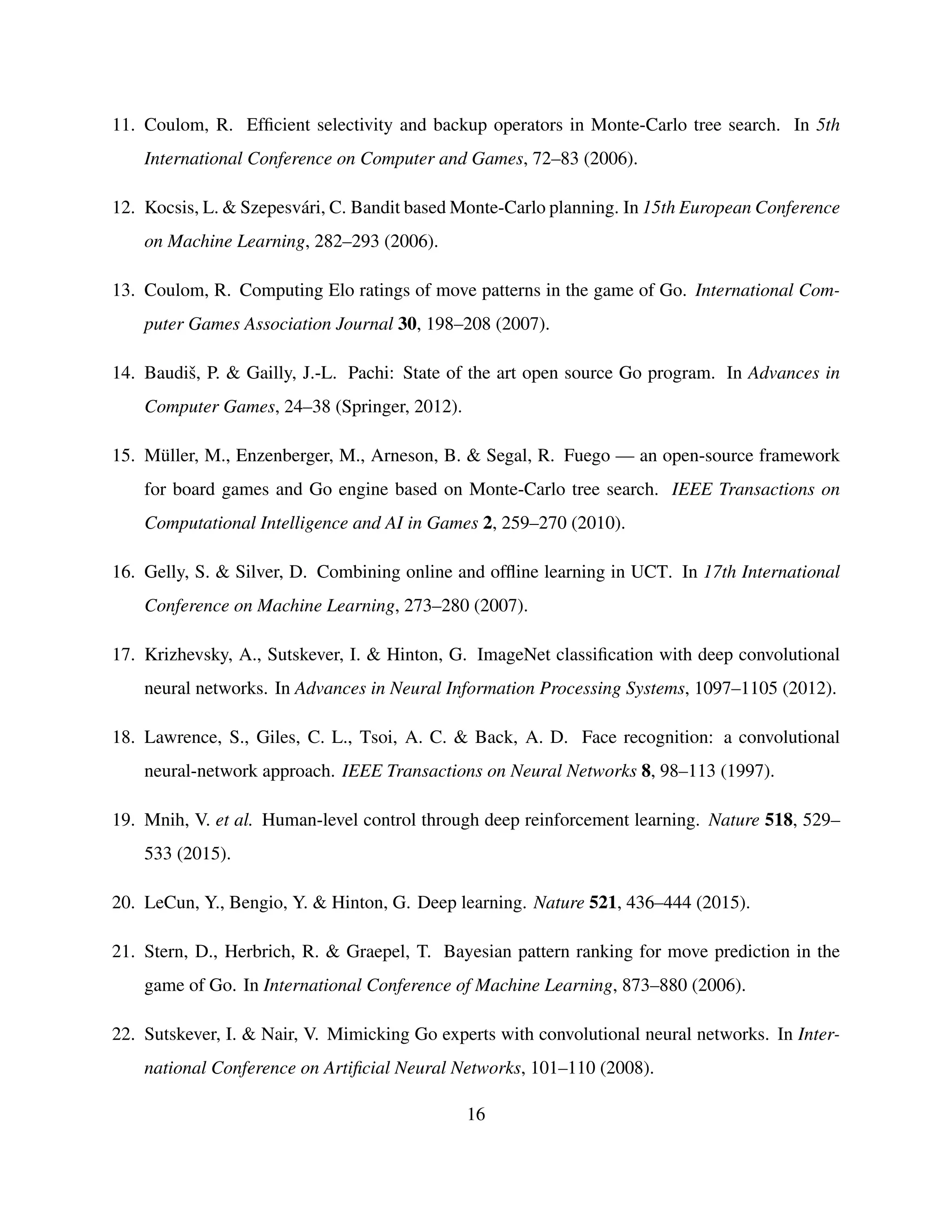 11. Coulom, R. Efﬁcient selectivity and backup operators in Monte-Carlo tree search. In 5th
International Conference on Computer and Games, 72–83 (2006).
12. Kocsis, L. & Szepesv´ari, C. Bandit based Monte-Carlo planning. In 15th European Conference
on Machine Learning, 282–293 (2006).
13. Coulom, R. Computing Elo ratings of move patterns in the game of Go. International Com-
puter Games Association Journal 30, 198–208 (2007).
14. Baudiˇs, P. & Gailly, J.-L. Pachi: State of the art open source Go program. In Advances in
Computer Games, 24–38 (Springer, 2012).
15. M¨uller, M., Enzenberger, M., Arneson, B. & Segal, R. Fuego — an open-source framework
for board games and Go engine based on Monte-Carlo tree search. IEEE Transactions on
Computational Intelligence and AI in Games 2, 259–270 (2010).
16. Gelly, S. & Silver, D. Combining online and ofﬂine learning in UCT. In 17th International
Conference on Machine Learning, 273–280 (2007).
17. Krizhevsky, A., Sutskever, I. & Hinton, G. ImageNet classiﬁcation with deep convolutional
neural networks. In Advances in Neural Information Processing Systems, 1097–1105 (2012).
18. Lawrence, S., Giles, C. L., Tsoi, A. C. & Back, A. D. Face recognition: a convolutional
neural-network approach. IEEE Transactions on Neural Networks 8, 98–113 (1997).
19. Mnih, V. et al. Human-level control through deep reinforcement learning. Nature 518, 529–
533 (2015).
20. LeCun, Y., Bengio, Y. & Hinton, G. Deep learning. Nature 521, 436–444 (2015).
21. Stern, D., Herbrich, R. & Graepel, T. Bayesian pattern ranking for move prediction in the
game of Go. In International Conference of Machine Learning, 873–880 (2006).
22. Sutskever, I. & Nair, V. Mimicking Go experts with convolutional neural networks. In Inter-
national Conference on Artiﬁcial Neural Networks, 101–110 (2008).
16
 