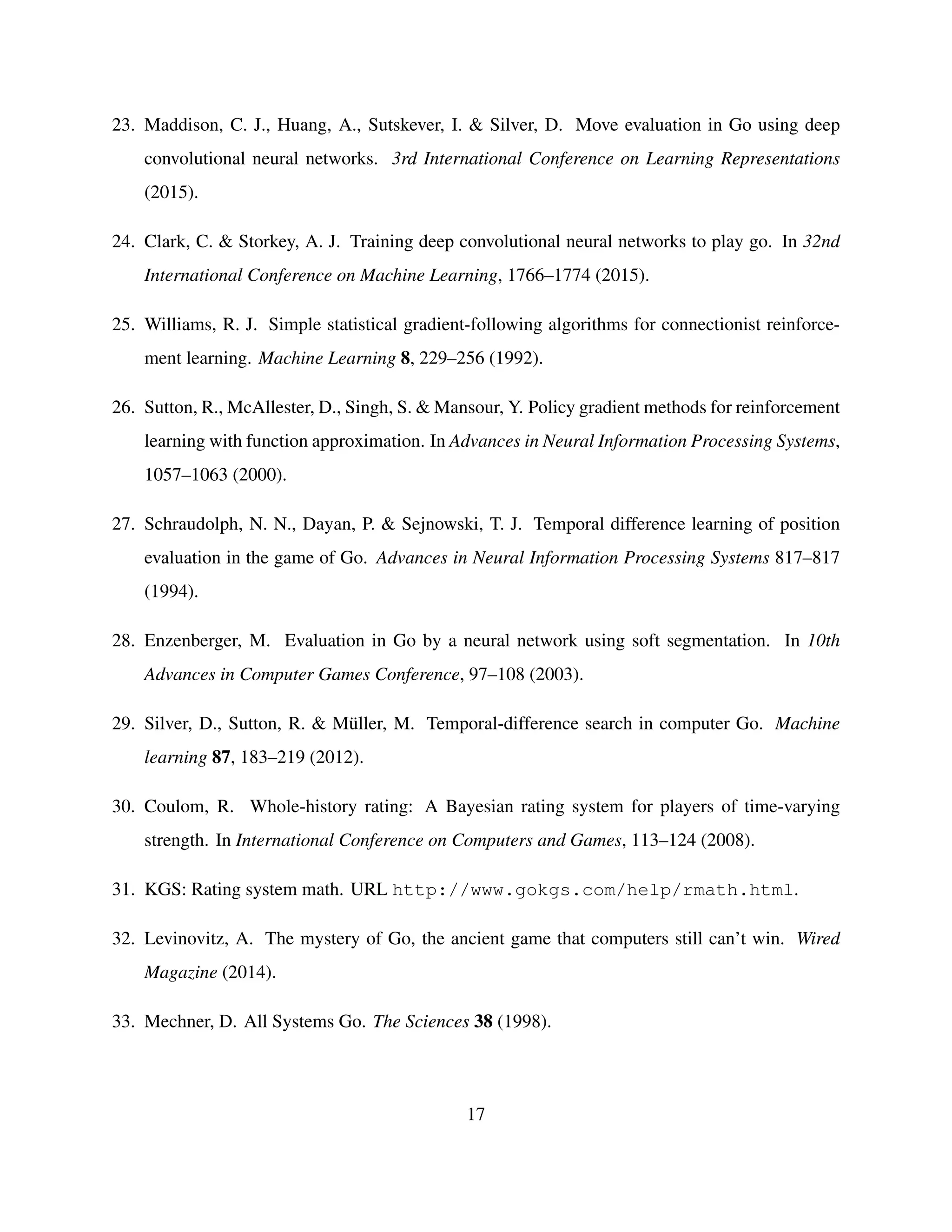 23. Maddison, C. J., Huang, A., Sutskever, I. & Silver, D. Move evaluation in Go using deep
convolutional neural networks. 3rd International Conference on Learning Representations
(2015).
24. Clark, C. & Storkey, A. J. Training deep convolutional neural networks to play go. In 32nd
International Conference on Machine Learning, 1766–1774 (2015).
25. Williams, R. J. Simple statistical gradient-following algorithms for connectionist reinforce-
ment learning. Machine Learning 8, 229–256 (1992).
26. Sutton, R., McAllester, D., Singh, S. & Mansour, Y. Policy gradient methods for reinforcement
learning with function approximation. In Advances in Neural Information Processing Systems,
1057–1063 (2000).
27. Schraudolph, N. N., Dayan, P. & Sejnowski, T. J. Temporal difference learning of position
evaluation in the game of Go. Advances in Neural Information Processing Systems 817–817
(1994).
28. Enzenberger, M. Evaluation in Go by a neural network using soft segmentation. In 10th
Advances in Computer Games Conference, 97–108 (2003).
29. Silver, D., Sutton, R. & M¨uller, M. Temporal-difference search in computer Go. Machine
learning 87, 183–219 (2012).
30. Coulom, R. Whole-history rating: A Bayesian rating system for players of time-varying
strength. In International Conference on Computers and Games, 113–124 (2008).
31. KGS: Rating system math. URL http://www.gokgs.com/help/rmath.html.
32. Levinovitz, A. The mystery of Go, the ancient game that computers still can’t win. Wired
Magazine (2014).
33. Mechner, D. All Systems Go. The Sciences 38 (1998).
17
 