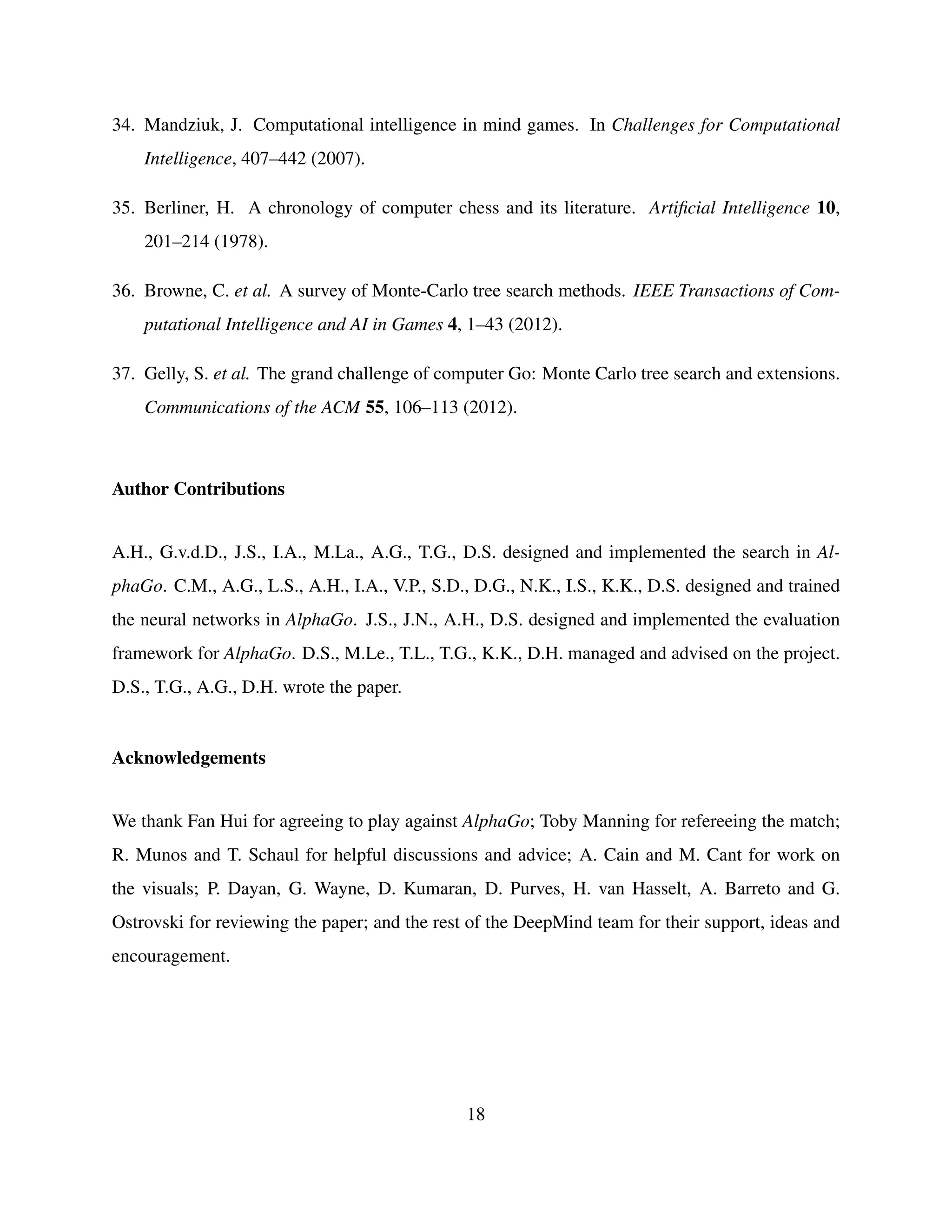 34. Mandziuk, J. Computational intelligence in mind games. In Challenges for Computational
Intelligence, 407–442 (2007).
35. Berliner, H. A chronology of computer chess and its literature. Artiﬁcial Intelligence 10,
201–214 (1978).
36. Browne, C. et al. A survey of Monte-Carlo tree search methods. IEEE Transactions of Com-
putational Intelligence and AI in Games 4, 1–43 (2012).
37. Gelly, S. et al. The grand challenge of computer Go: Monte Carlo tree search and extensions.
Communications of the ACM 55, 106–113 (2012).
Author Contributions
A.H., G.v.d.D., J.S., I.A., M.La., A.G., T.G., D.S. designed and implemented the search in Al-
phaGo. C.M., A.G., L.S., A.H., I.A., V.P., S.D., D.G., N.K., I.S., K.K., D.S. designed and trained
the neural networks in AlphaGo. J.S., J.N., A.H., D.S. designed and implemented the evaluation
framework for AlphaGo. D.S., M.Le., T.L., T.G., K.K., D.H. managed and advised on the project.
D.S., T.G., A.G., D.H. wrote the paper.
Acknowledgements
We thank Fan Hui for agreeing to play against AlphaGo; Toby Manning for refereeing the match;
R. Munos and T. Schaul for helpful discussions and advice; A. Cain and M. Cant for work on
the visuals; P. Dayan, G. Wayne, D. Kumaran, D. Purves, H. van Hasselt, A. Barreto and G.
Ostrovski for reviewing the paper; and the rest of the DeepMind team for their support, ideas and
encouragement.
18
 