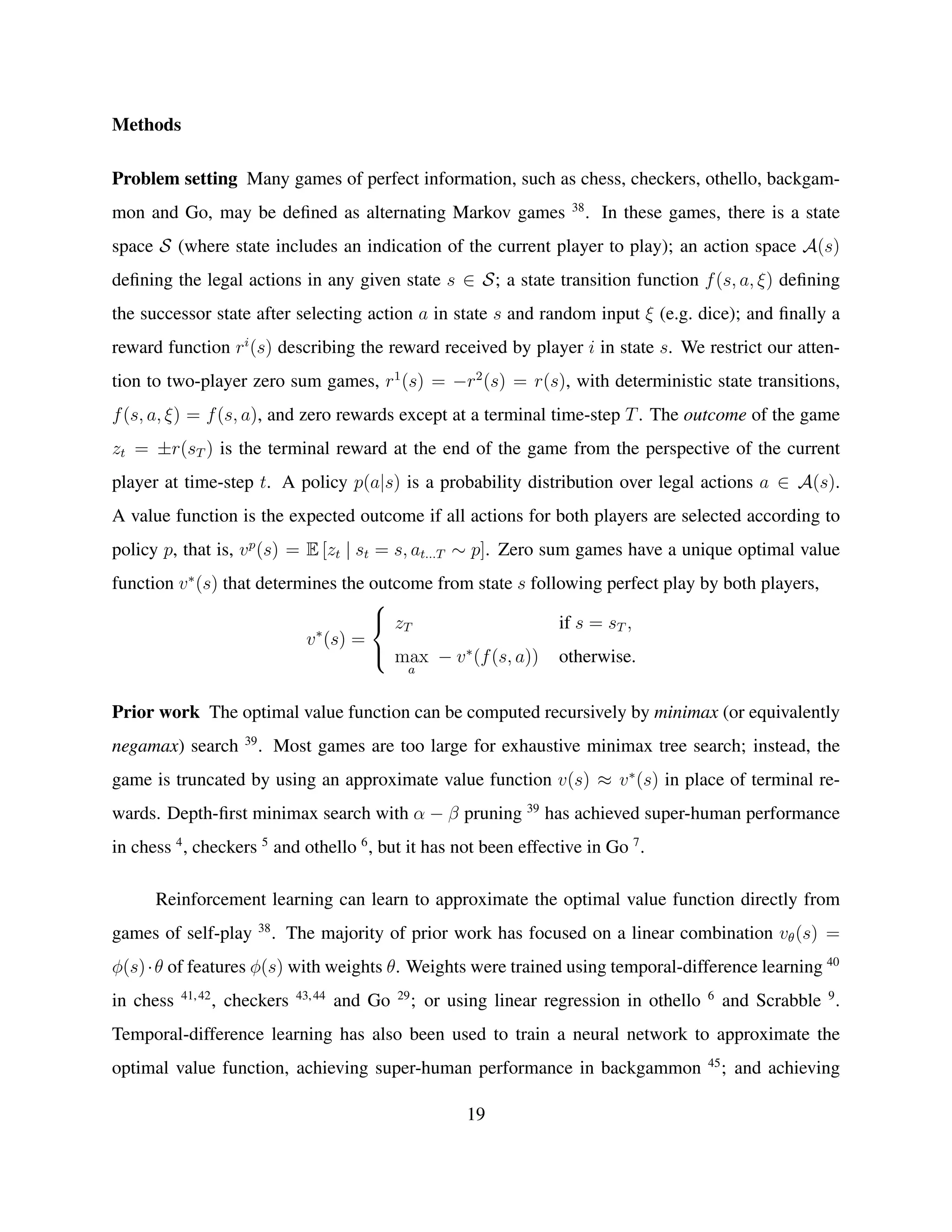 Methods
Problem setting Many games of perfect information, such as chess, checkers, othello, backgam-
mon and Go, may be deﬁned as alternating Markov games 38
. In these games, there is a state
space S (where state includes an indication of the current player to play); an action space A(s)
deﬁning the legal actions in any given state s ∈ S; a state transition function f(s, a, ξ) deﬁning
the successor state after selecting action a in state s and random input ξ (e.g. dice); and ﬁnally a
reward function ri
(s) describing the reward received by player i in state s. We restrict our atten-
tion to two-player zero sum games, r1
(s) = −r2
(s) = r(s), with deterministic state transitions,
f(s, a, ξ) = f(s, a), and zero rewards except at a terminal time-step T. The outcome of the game
zt = ±r(sT ) is the terminal reward at the end of the game from the perspective of the current
player at time-step t. A policy p(a|s) is a probability distribution over legal actions a ∈ A(s).
A value function is the expected outcome if all actions for both players are selected according to
policy p, that is, vp
(s) = E [zt | st = s, at...T ∼ p]. Zero sum games have a unique optimal value
function v∗
(s) that determines the outcome from state s following perfect play by both players,
v∗
(s) =



zT if s = sT ,
max
a
− v∗
(f(s, a)) otherwise.
Prior work The optimal value function can be computed recursively by minimax (or equivalently
negamax) search 39
. Most games are too large for exhaustive minimax tree search; instead, the
game is truncated by using an approximate value function v(s) ≈ v∗
(s) in place of terminal re-
wards. Depth-ﬁrst minimax search with α − β pruning 39
has achieved super-human performance
in chess 4
, checkers 5
and othello 6
, but it has not been effective in Go 7
.
Reinforcement learning can learn to approximate the optimal value function directly from
games of self-play 38
. The majority of prior work has focused on a linear combination vθ(s) =
φ(s)·θ of features φ(s) with weights θ. Weights were trained using temporal-difference learning 40
in chess 41,42
, checkers 43,44
and Go 29
; or using linear regression in othello 6
and Scrabble 9
.
Temporal-difference learning has also been used to train a neural network to approximate the
optimal value function, achieving super-human performance in backgammon 45
; and achieving
19
 