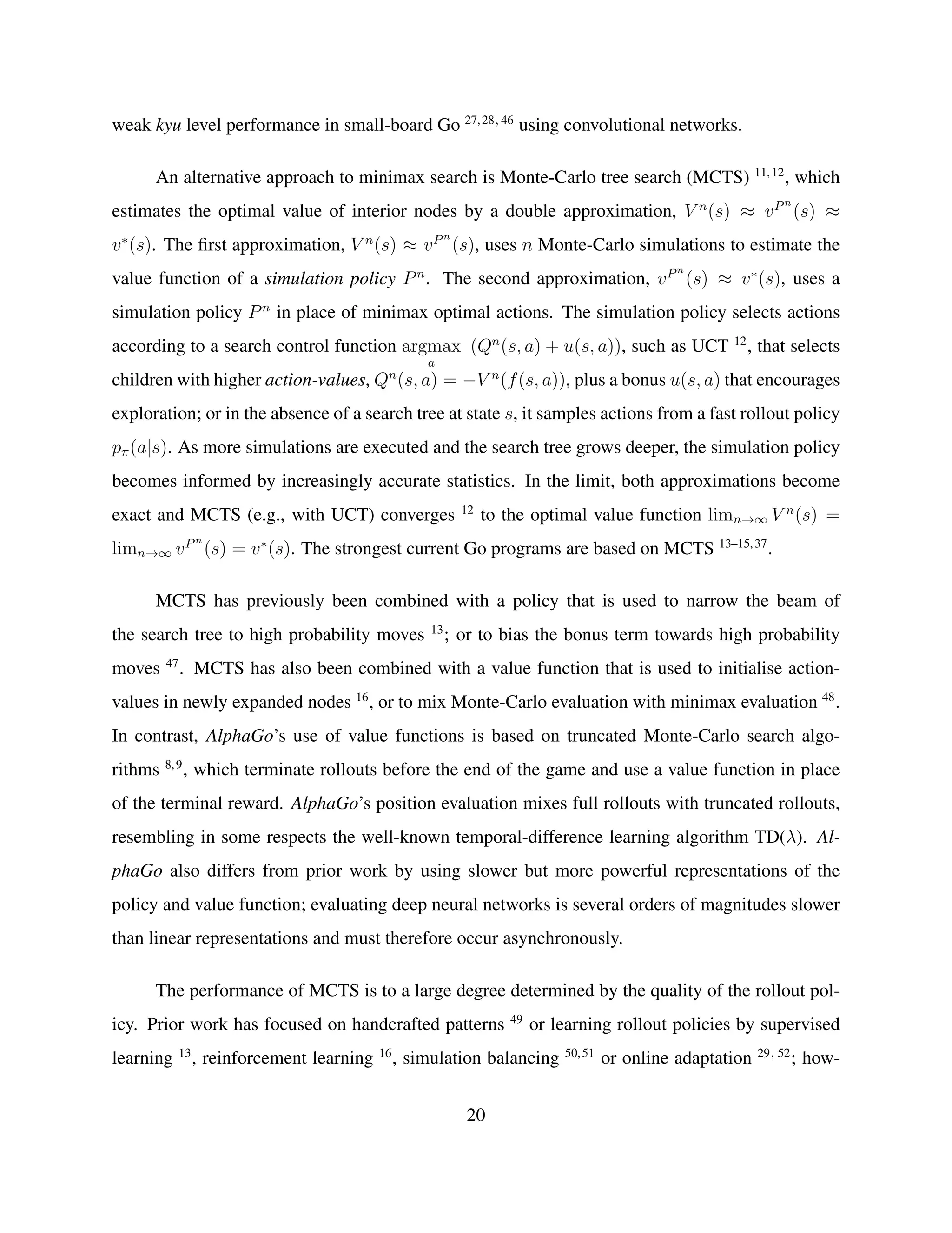 weak kyu level performance in small-board Go 27,28, 46
using convolutional networks.
An alternative approach to minimax search is Monte-Carlo tree search (MCTS) 11,12
, which
estimates the optimal value of interior nodes by a double approximation, V n
(s) ≈ vPn
(s) ≈
v∗
(s). The ﬁrst approximation, V n
(s) ≈ vPn
(s), uses n Monte-Carlo simulations to estimate the
value function of a simulation policy Pn
. The second approximation, vPn
(s) ≈ v∗
(s), uses a
simulation policy Pn
in place of minimax optimal actions. The simulation policy selects actions
according to a search control function argmax
a
(Qn
(s, a) + u(s, a)), such as UCT 12
, that selects
children with higher action-values, Qn
(s, a) = −V n
(f(s, a)), plus a bonus u(s, a) that encourages
exploration; or in the absence of a search tree at state s, it samples actions from a fast rollout policy
pπ(a|s). As more simulations are executed and the search tree grows deeper, the simulation policy
becomes informed by increasingly accurate statistics. In the limit, both approximations become
exact and MCTS (e.g., with UCT) converges 12
to the optimal value function limn→∞ V n
(s) =
limn→∞ vPn
(s) = v∗
(s). The strongest current Go programs are based on MCTS 13–15,37
.
MCTS has previously been combined with a policy that is used to narrow the beam of
the search tree to high probability moves 13
; or to bias the bonus term towards high probability
moves 47
. MCTS has also been combined with a value function that is used to initialise action-
values in newly expanded nodes 16
, or to mix Monte-Carlo evaluation with minimax evaluation 48
.
In contrast, AlphaGo’s use of value functions is based on truncated Monte-Carlo search algo-
rithms 8,9
, which terminate rollouts before the end of the game and use a value function in place
of the terminal reward. AlphaGo’s position evaluation mixes full rollouts with truncated rollouts,
resembling in some respects the well-known temporal-difference learning algorithm TD(λ). Al-
phaGo also differs from prior work by using slower but more powerful representations of the
policy and value function; evaluating deep neural networks is several orders of magnitudes slower
than linear representations and must therefore occur asynchronously.
The performance of MCTS is to a large degree determined by the quality of the rollout pol-
icy. Prior work has focused on handcrafted patterns 49
or learning rollout policies by supervised
learning 13
, reinforcement learning 16
, simulation balancing 50,51
or online adaptation 29, 52
; how-
20
 